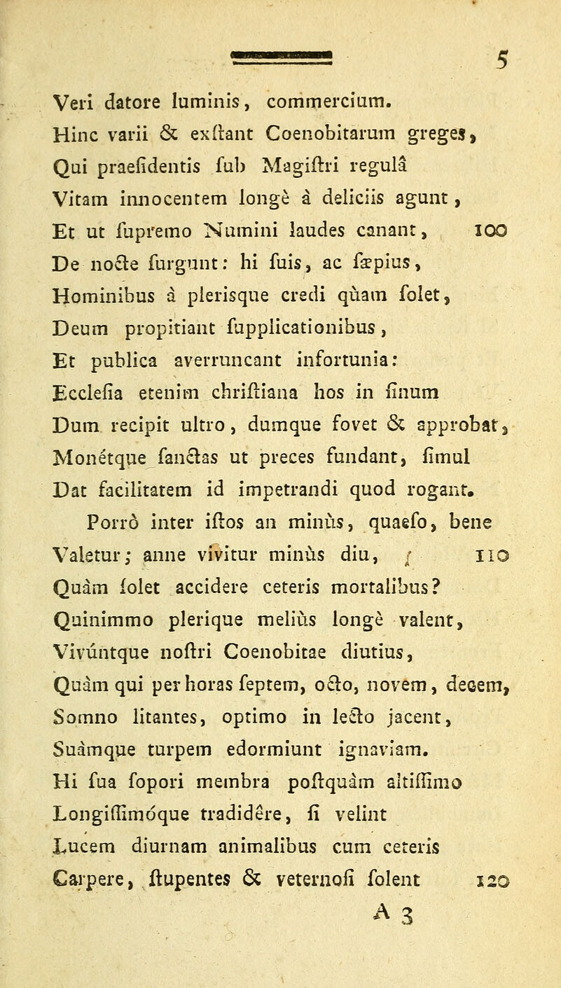 Veri datore luminis, commercium. Hinc varii & exftant Coenobitarum greges, Qui praefidentis fub Magiftri regüla Vitam innocentem longo a deliciis agunt > Et ut iupremo Numini laudes canant, 100 De no&e furgunt: hi iuis, ac fa?pius, Hominibus a plerisqüe credi quam folet, Deum propitiant fupplicationibus, Et publica averruncnnt infortunia: Ecclefia etenim chriftiana hos in finum Dum recipit ultro, dumque fovet & approbat, Monetque fanclas ut preces fundant, firnul Dat facilitatem id impetrandi quod rogant. Porrö inter iflos an minus, quaefo, bene Valetur; anne vivitur minus diu, / HO Quam iolet accidere ceteris mortalibus? Quinimmo plerique melius longe valent, Vivüntque noftri Coenobitae diutius, Quam qui perhoras feptem, oclo, novem, deoem, Somno litantes, optimo in le£lo jacent, Suamque turpem edormiunt ignaviam. Hi fua fopori membra poftquarn altiffimo Longiffimdque tradidere, fi velint Lucem diurnam animalibus cum ceteris Carpere, ftupentes & veternofi folent 120 A3