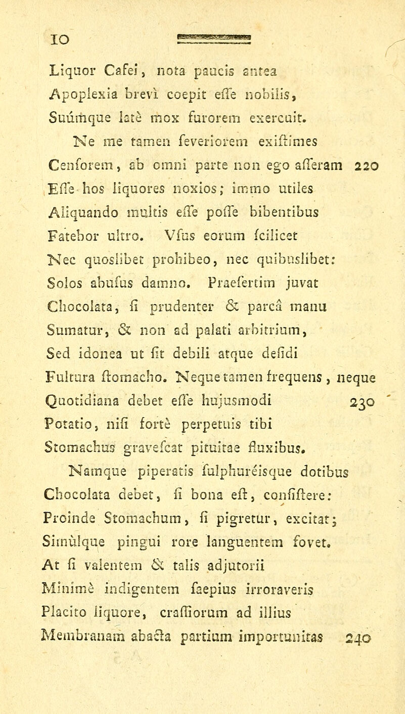 IO Liquor Cafei, nota paacis antea Apoplexia brevi coepit e(Te hobilis, Suümque late mox furorem exercuit. Ne rae tarnen feveriorem exifh'mes Cenforem, ab omni parte non ego afferam 220 EHe hos iiquores noxios; immo utiles Aliquando multis eile potTe bibentibus Fatebor ultro. Vfus eorum fcilicet Nee quosiibet prohibeo, nee qaibuslrbet: Solos abufas damno. Praefertim juvat Chocolata, fi prudenter & parcä manu Sumatur, & non ad palati arbitrimn, Sed idonea ut fit debili atqae defidi Fultura ftomacho. Neque tarnen frequens, ueqae Qaotidiana debet efTe hujusmodi 230 Potatio, nifi forte perpetuis tibi Stomachus gravefeat pitaitae flnxibas. Namque piperatis fnlphureisque dotibas Chocolata debet, fi bona eft, confiftere: Proinde Stoniacham, fi pigretar, excitat; Shnülque pingui rore languentem fovet. At fi valentem & talis adjutorä Minime indigentem faepias irroraveris Placito liquore, craffioram ad iilias Membranatn abacla partium impormnitas 240