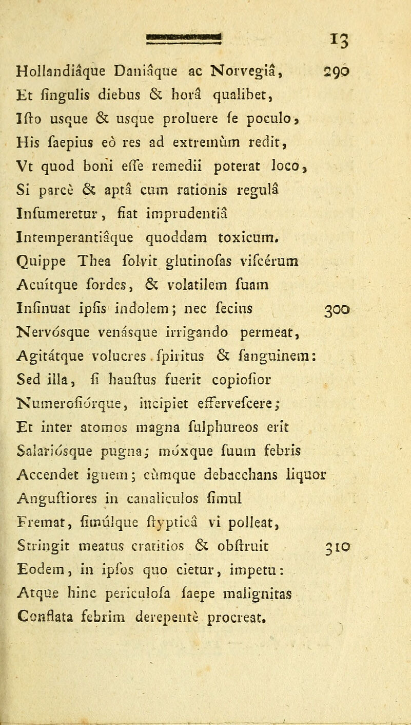 Hollandiäque Daniäque ac Norvegiä, 290 Et fingulis diebus & horä qualibet, Ifto usque & usque proluere fe poculo* His faepius eo res ad extremüm redir, Vt quod boni efte remedii poterat loco, Si parce & apta cum rationis regulä Infumeretur, fiat imprudentiä Intemperantiäque quoddam toxicum. Quippe Thea folvit glutinofas vifcerum Acuitque foides, & volatilem fuam Infinuat ipfis indolem; nee fecins 300 Nervdsque venäsque hrigando permeat, Agitatque volucres . fpiritus & fanguinera: Sed illa, fi hauftus fuerit copiofior Numerofiorque, ineipiet efFervefcere; Et inter atomos magna fulphureos erit Salariosque pugna; moxque fuum febris Accendet igherii; ctimque debacchans liquor Anguftiores in canaliculos fimul Fremat, fimulque ftypticä vi polleat, Stiingit meattis cratitios & obftruit 310 Eodem, in ipfos quo cietur, impetu: Atque hinc periculofa faepe malignitas Gonflata febrim derepente proereat.