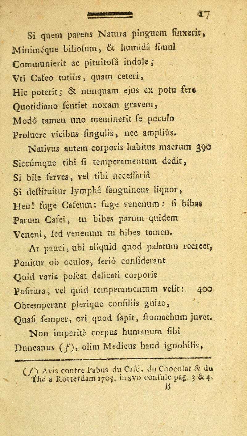 ■ ii €7 Si quem parens Natura pinguem fmxerit* Minimeque biliofum, & humidä iisnul Communierit ac pituitofi indole; Vti Cafeo tutiüs, quam ceteri> Hie poterit; & nunquam ejus ex potu fer* Quotidiano fentiet noxam gravem, Modo tarnen uno meminerit fe poculo Proluere vieibus fingulis, nee ampliüs. Nativus autem corporis habitus maemm 3QO Siccümque tibi fi temperamentum dedk, Si bile ferves, vel tibi neceßaria Si deftituicur iymphä fanguineus liquor» Heu! fuge Cafeurn: fuge venenum: fi bibas Parum Cafei, tu bibes parum quidem Veneni, fed venenum tu bibes tarnen. At pauci, ubi aliquid quod palatum recreet, Ponitur ob oculos, feriö confiderant Quid varia pofeat delkati corporis Pofitura, vel quid teinperamentum velit: 400 Obtemperant plerique confiliis gulae, Quafi femper, ori quod fapit, ftomachum juret. Non imperite corpus humanum (ibi Duncanus (/), oiim Medicus haud ignobilis, M ■  n 1 1 (/) Avis contre l'abus du Cafe, du Chocolat & du The a Rotterdam 1705. insvo confule pag, 3 &4>