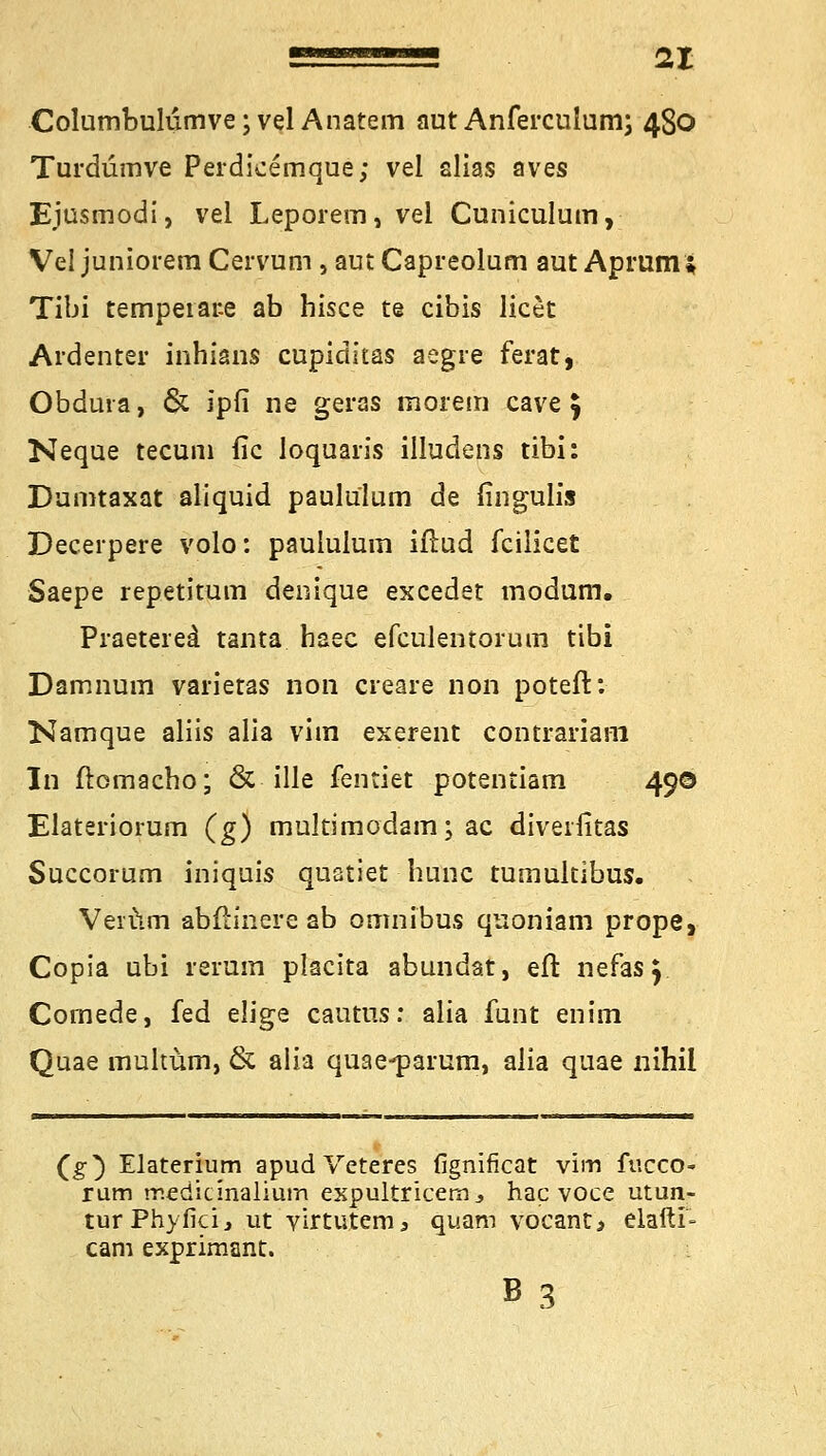 Columbulumve;vel Anatem aut Anferculum; 480 Turdümve Perdicemque; vel alias aves Ejusmodi, vel Leporem, vel Cuniculum, Vel juniorem Cervum , aut Capreolum aut Aprum* Tibi tempeiate ab hisce te cibis licet Ardenter inhians cupiditas aegre ferat, Obdura, & ipfi ne geras morem cave j Neque tecuni fic loquaris iüudens tibi: Dumtaxat aliquid paululum de fingulis Decerpere volo: paululum iftud fcilicet Saepe repetitum denique excedet modum. Praetered tanta haec efculentorum tibi Damnum varietas non creare non poteft: Namque aliis alia viin exerent contrariam In ftomacbo; & ille fentiet potentiam 490 Elateriorum (g) multimodam; ac diveifitas Succorum iniquis quatiet hunc tumultibus. Verum abftinere ab omnibus quoniam prope, Copia ubi rerum placita abundat, eft nefas y Comede, fed elige cautus: alia funt enim Quae multüm, & alia quae-parum, alia quae nihil (g) Elaterium apud Veteres fignificat vim fucco- rum tr.edicinalium expultricem., hac voce utun- turPhyfici, ut virtutem3 quam vocant* elaftl- cam exprimant. B3