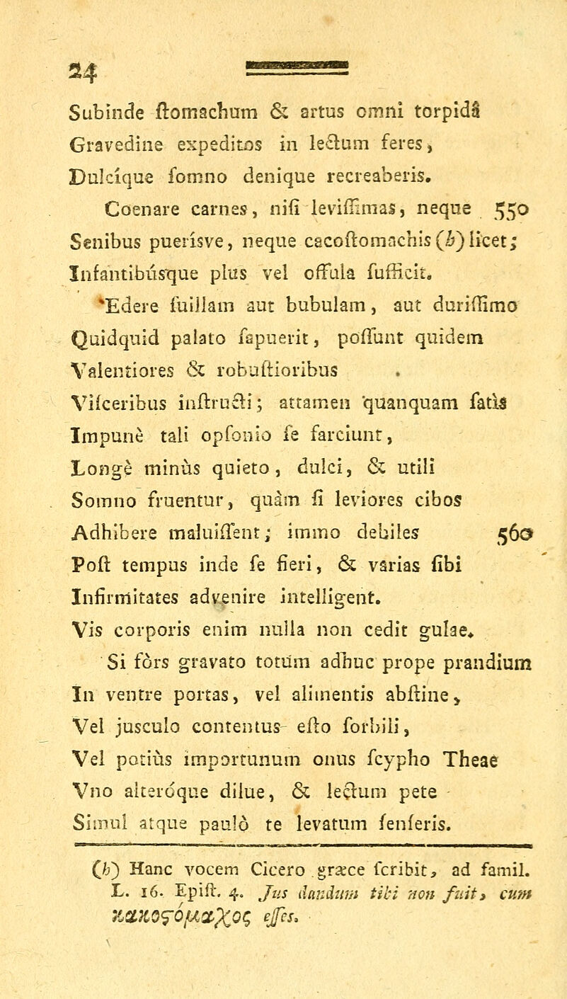 Subinde flomacbum & artus omni torpidä Gravedine expeditos in le£lum feres, Dulcique fomno denique recreaberis. Coenare carnes, nifi levifömas, neque 550 Senibus puerisve, neque cacoftomnchis(;&) licet; InfantibüYque plus vel ofTala fufficit. *Edere iuillam aut bubulam, aut duriflimo Qüidquid palato fspuerit, pöflunt quidem Valentiores & roBaftioribas Vilceribas inftrufU; attamen quanquam fatia Impune* tali opfonio fe farciunt, Longe minus quieto, dulci, & utili Somno fruentur, quam fi leviores cibos Adhibere maluhTent; iramo debiles 560 Poft tempus inde fe fieri, & varias fibi Infirmitates advenire intelligent. Vis corporis enim nuiia non cedit gulae* Si förs gravato totum adnuc prope prandium In ventre portas, vel alimentis abfiine> Vel jusculo contentas- eflo forbili, Vel potiüs importunum onus fcypho Theae Vno aiteroque dilue, & leclurn pete Simul atque paulö te levatum fenferis. (Jj) Hanc yocem Cicero . grsce fcribit, ad famil. L. 16. Epift. 4. Jus ilandum tibi non fuit> cum