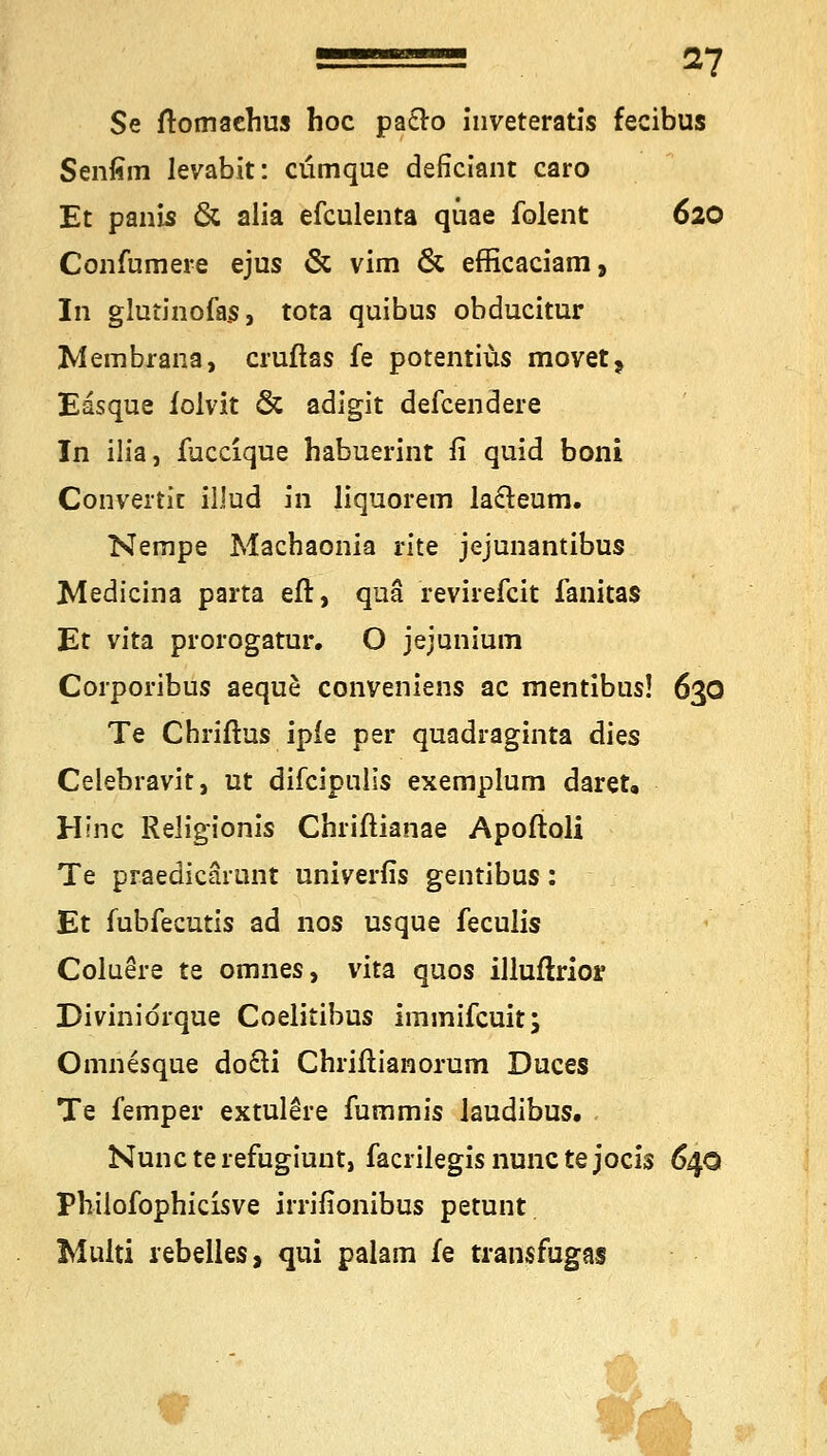 Se ftomachus hoc patro inveteratis fecibus Senfim levabit: cümque deficiant caro Et panis & alia efculenta quae folent 620 Confumere ejus & vim & efficaciam, In glutinofas, tota quibus obducitur Membrana, cruftas fe potentiüs movet? Easque iolvit & adigit defcendere In ilia, fuccique habuerint fi quid boni Converfic illud in liquorem la&eum. Nempe Machaonia rite jejunantibus Medicina parta eft, qua revirefcit fanitas Et vita prorogatur. O jejunium Corporibus aeque conveniens ac mentibus! 630 Te Chriftus ipie per quadraginta dies Celebravit, ut difcipulis exemplum daret, Hlnc Religionis Chriftianae Apoftoli Te praedicarunt univerfis gentibus: Et fubfecutis ad nos usque feculis Coluere te omnes, vita quos illuftrior Divinidrque Coelitibus immifcuit; Omnesque do£H Chriftianorum Duces Te femper extulere fummis laudibus. Nunc te refugiunt, facrilegis nunc te jocis 640 Phüofophicisve irrifionibus petunt Multi rebelles, qui palam fe transfugas -