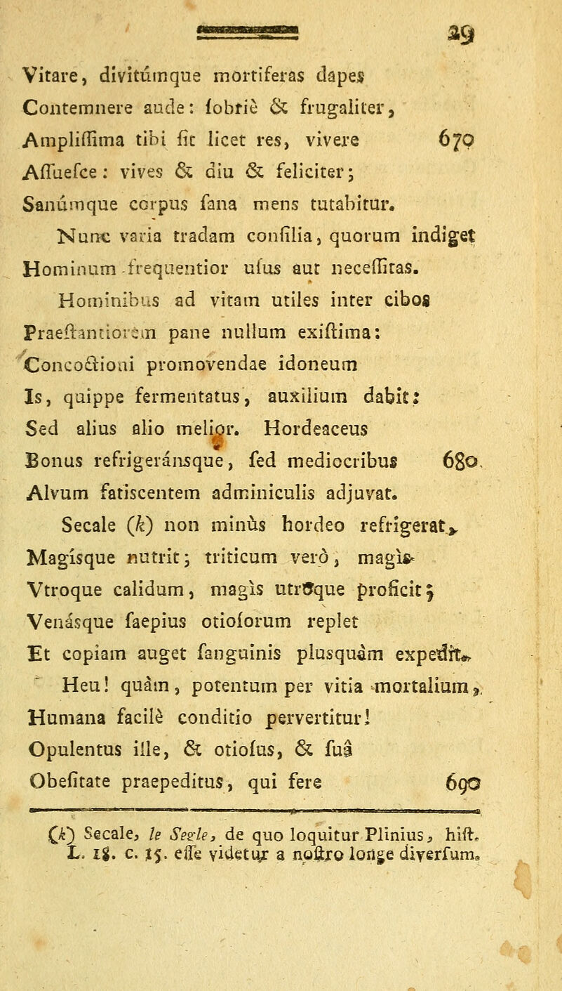 *9 Vitare, divitumque mortiferas dapes Contemnere aude: fobrie & frugaliter, Ampliflima tibi fit licet res, vivere 670 AiTuefce: vives & diu & feliciter; Sanumque corpus fana mens tutabitur. Nunc varia tradam confilia, quovum indiget Hominum frequentier uius aut neceffitas. Hominibus ad vitam utiles inter eibofi Präeffanttörenl pane nulluni exiftima: Concoöioui promovendae idoneum Is, qaippe fermentatus, auxiiiuin dabit: Sed alius alio meliör. Hordeaceus Bonus refrigeiänsque, fed medioeribus 68© Alvum fatiscentem adminiculis adjuvat. Seeale (fc) non minus hordeo refngerat> Magisque nutrit; triticum verö, magi* Vtroque calidum, magis utrtJque proficitj Vendsque faepius otiolorum replet Et copiam äuget fanguinis plusqu4m expetlnV Heu! quam, potentum per vitia mortalium? Humana facile conditio pervertitur! Opulentus iile, & otiofus, & fua Obefitate praepeditus, qui fere 69O (k~) Seeale, le Segle, de quo loquitur Plinius* hifh L. ig. c. $5. effe viüetiy: a np.ftr© longe diYerfum,