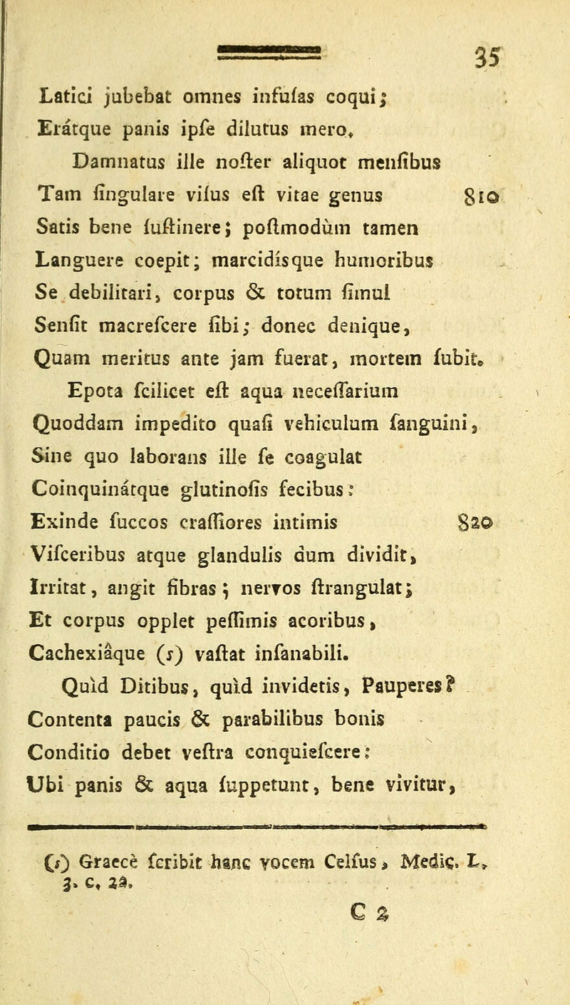 Latid jubebat omnes infufas coquij Erätque panis ipfe dilutus mero* Damnatus ille nofter aliquot menfibus Tarn fingulare viius eft vitae genus 8iO Satis bene füftinerej poftmodüm tarnen Languere coepit; marcidisque humoribus Se debilitari, corpus & totum fimui Sentit macrefcere fibi; donec denique, Quam meritus ante jam fuerat, mortem fubit» Epota fcilicet eft aqua neceßarium Quoddam impedito quafi vehiculum fanguini, Sine quo laborans ille fe coagulat Coinquinätque glutinofis fecibus* Exinde fuccos crafliores intimis 8s© Vifceribus atque glandulis dum dividit, Irritat, angit fibras \ neiTOs ftrangulat; Et corpus opplet peflimis acoribus, Cachexiaque (j) vaftat infanabili. Quid Ditibus, quid invidetis, Pauperes? Contenta paucis & parabilibus bonis Conditio debet veftra conquiefcere; Ubi panis & aqua fuppetunt} bene vivitür, 0) Gracce Ccribit hanc vocem Celius > MediC. L, 3» ct 2a. Q%