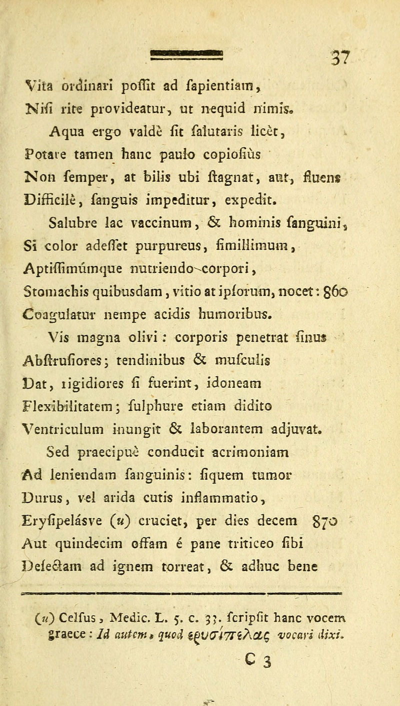 Vita ordinarl poffit ad fapientiam, Ntfi rite provideatur, ut nequid nimis. Aqua ergo valde fit falutaris licet, Potaie tarnen hanc pauio copiofiüs Kon femper, at bilis ubi ftagnat, aut, fluens Difficile, fanguis impeditur, expedit. Salubre lac vaccinum, & hominis fanguini* Si color adeftet purpureus, fimiliinium, Aptifiimumque nutriendo^corpori, Stomachis quibusdam, vitio atipforum, nocet: g6o Coagulatur nempe acidis humoribus. Vis magna olivi: corporis penetrat finus Abfirufiores; tendinibus & rnufculis Dat, iigidiores ii fuerint, idoneatn Flexibilitatem; fulphure etiam didito Ventriculum inungit & laborantem adjuvat. Sed praecipu-s couducit acrimoniam Ad leniendam fanguinis: fiquem turnor Durus, vel arida cutis infkmmatio, Eryfipeläsve («) cruciet, per dies decem 870 Aut quindecim offam e pane triticeo fibi Defe&am ad ignem torreat, & adhuc bene O) Celfus, Medic. L. 5. c. 3?. fcripfit hanc vocem graece: U autcm» quod ^VO47riÄOLg vocuvi dixi* c3