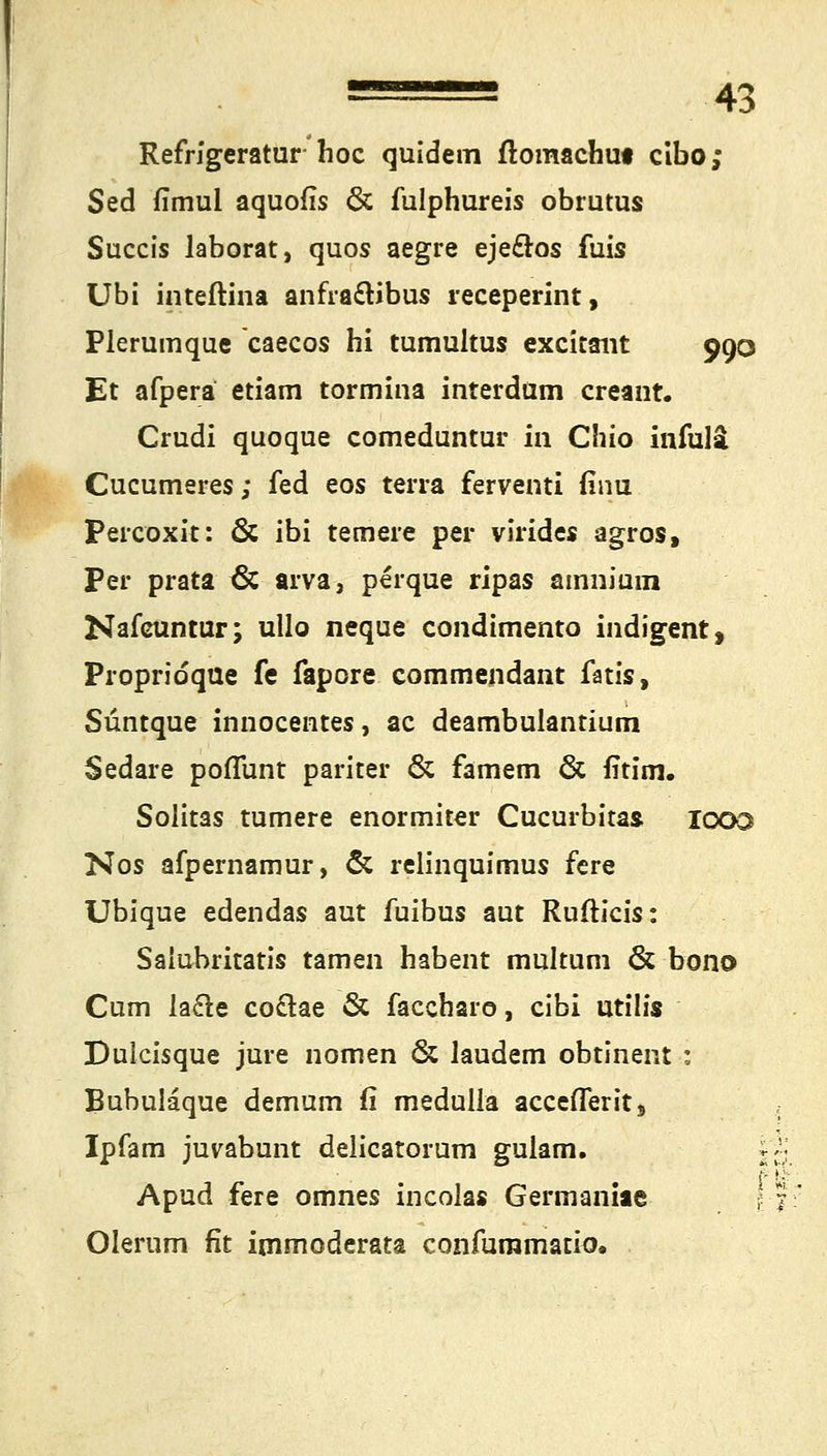 Refrigeratur hoc quidem ftomachui cibo; Sed fimul aquofis & fulphureis obrutus Succis laborat, quos aegre ejeclos fuis Ubi inteftina anfra&ibus receperint, Plerumque caecos hi tumultus excitaiit 990 Et afpera etiam tormina interdum creant. Crudi quoque comeduntur in Chio infulä Cucumeres; fed eos terra ferventi (inu Percoxit: & ibi temere per virides agros, Per prata & arva, perque ripas ainnium Nafcuntur; ullo neque condimento indigent, Propridque fe fapore commendant fatis, Süntque innocentes, ac deambulantium Sedare poflunt pariter & famem & fitim. Solit3S tumere enormiter Cucurbitas 1000 Nos afpernamur, & relinquimus fere Ubique edendas aut iuibus aut Rufticis: Saiubritatis tarnen habent multuni & bono Cum la£te co£tae & faccharo, cibi utiüs Dulcisque jure nomen & laudem obtinent : Bubulaque demum fi medulla accefTerits Ipfam juvabunt delicatorum gulam. j Apud fere omnes incoias Germaniae j Olerum fit immoderata confummatio.