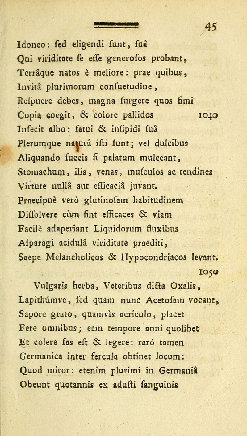 Idoneo: fed eligendi funt, fuii Qui viriditate fe eflfe generofos probant, Terräque natos e meliore; prae quibus, Invita plurimorum confuetudine , Keipuere debes, magna iurgere quos fimi Copia coegit, & colore pallidos 1040 Infecit albo: fatui & infipidi fuä Plerumque natura ifti funt; vel dulcibus Aliquando fuccis fi palatum mulceant, Stomachum, ilia, venas, mufculos ac tendines Virtute riulla aut efficacia juvant. Praecipue verö glutinofam habitudinem Diflblvere cum fint efficaces & viam Facile adaperiant Liquidorum fluxibus Afparagi acidulä viriditate praediti, Saepe Melancholicos & Hypocondriacos Ievant. IOJQ Vulgaris herba, Veteribus dicla Oxalis, Lapithumve, fed quam nunc Acetofam vocant, Sapore grato, quamvis acriculo, placet Feie Omnibus; eam tempore anni quolibet Et colere fas eft & legere: rarö tarnen Germanica inter fercula obtinet locum: Quod miror: etenim plurimi in Germania Obeunt quotannis ex adufti fanguinis