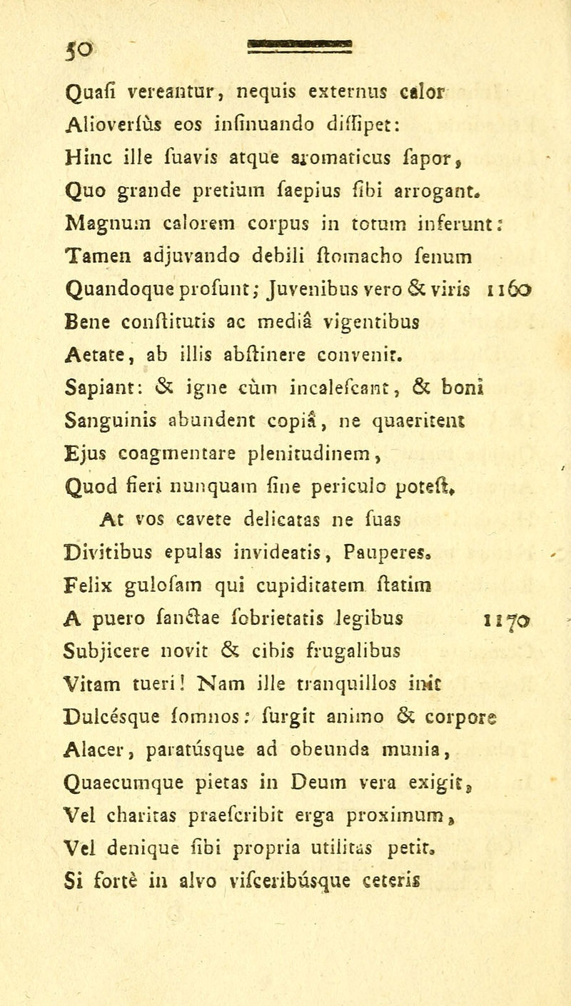 Quafi vereantur, nequis externus calor Alioverfüs eos infinuando diffipet: Hinc ille fuavis atque aiomaticus fapor, Quo grande pretium faepius fibi arrogant» Magnum calorem corpus in totum inferunt; Tarnen adjuvando debili ftoinacho fenum Quandoque profunt; Juvenibns vero & viris 1160 Bene conftitutis ac media vigentibus Aetate, ab illis abftinere convenir. Sapiant: & igne cum incalefcant, & boni Sanguinis abändern copia, ne quaeritent Ejus coagmentare plenitudinem, Quod fieri nunquam fine periculo poteß» At vos cavete delicatas ne fuas Divitibus epulas invideatis, Pauperes» Felix gulofam qui cupiditatem. ftatim A puero fan&ae fobriecatis legibus 1x70 Subjicere novit & cibis frugalibus Vitam tueri! Nam ille tranquillos imc Dulcesque fomnos; furgit animo & corpore Alacer, paratüsque ad obeunda munia, Quaecumque pietas in Deum vera exigit, Vel charitas praefcribit erga proximum» Vel denique fibi propria utilitas petita Si forte iii alvo vifceribüsque ceteris