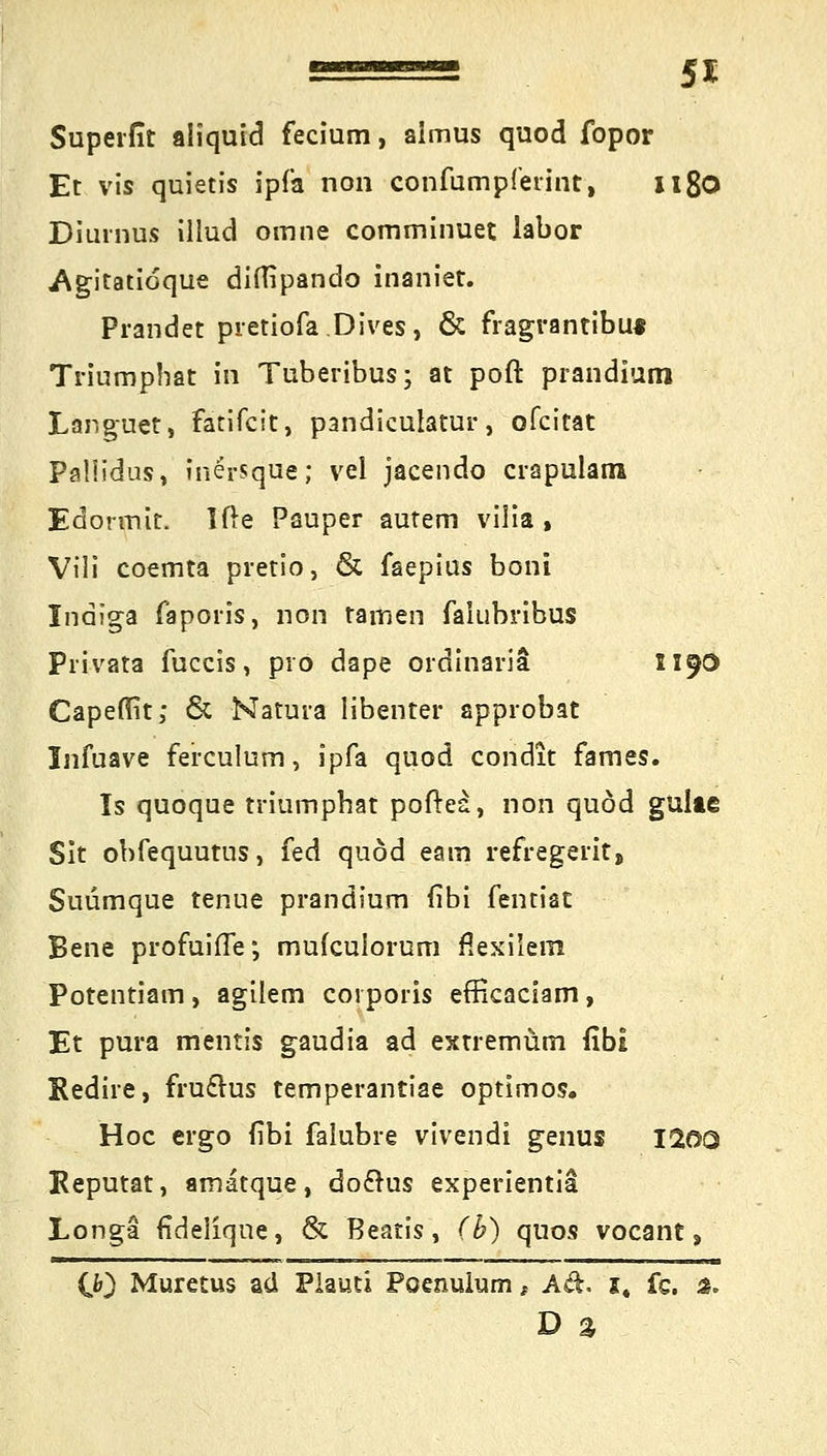 Superfit aliquid fecium, almus quod fopor Et vis quietis ipfa non confumpferint, it8o Diurnus illud omne comminuet labor .Agitatioque diflipando inaniet. Prandet pretiofa Dives, & fragrantibu« Triumpbat in Tuberibus; at poft prandiuni Languet, fatifcit, pandiculatur, ofcitat Palüdus, inersque; vel jacendo crapularra Edonnit. Ifte Pauper autem vilia % Vili coemta pretio, & faepius boni Indiga faporis, non tarnen falubribus Privata fuccis, pro dape ordinaria 1190 Capefirt; & Natura libenter approbat Infuave ferculurn, ipfa quod condit fames. Is quoque triumpbat poftea, non quod gulte Sit obfequutus, fed quod eam refregerit, Suümque tenue prandium (ibi fentiat Bene profuifTe; mufculorum flexilem Potentiam , agilem corporis efficaciam, Et pura mentis gaudia ad extremüm fibi Kedire, fru£rus temperantiae optimos. Hoc ergo (ibi falubre vivendi genus I20Q Keputat, amatque, doclus experientia Longa fideliqne, & Beatis, (b) quos vocant, CO Muretus ad Plauti Poenulum t Ad, i4 fs. a. D %