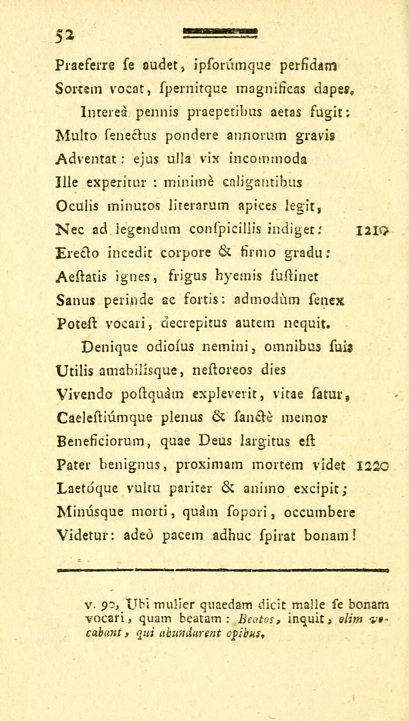 51 = Praeferre fe oudet, ipforumque perfidam Sortsm vocat, fpernitque magnihcas dapes, Inreiea pennis praepetibus aetas fugit; Multo fenethis pondere annorum gravis Adventat: ejus ulla vix incommoda Ille experkur : minime caligantibus Oculis minutos literarum apices legit, Nee ad legendum confpicillis indiget.' I2It> Ereclo incedit corpore & firmo gradu: Aeftatis ignes, frigus hyemis fuitinet Sanus perinde sc fortis: admodüm fenex Poteft voeari, decrepitus autem nequit. Denique odiofus nemini, omnibus fuis Utilis amabilisque, neftoreos dies Vivendo poftquäm expleverit, vitae fatur, Cäeleftiümque plenus & fände memor Beneficiorum, ^aae Deus largitus eft Pater benignus, proximam mortem videt 1220 Laetdque vuku parirer & animo excipit; Minüsque morti, quam fopori, oecumbere Videtur: adeö pacem adhuc fpirat bonam! v. 90,Tjbi mulier qnaedam dicit malle fe bonam vocari, quam beatam : Beatos, inquitj olim v§* cabant s qvi abumhrent epibus.