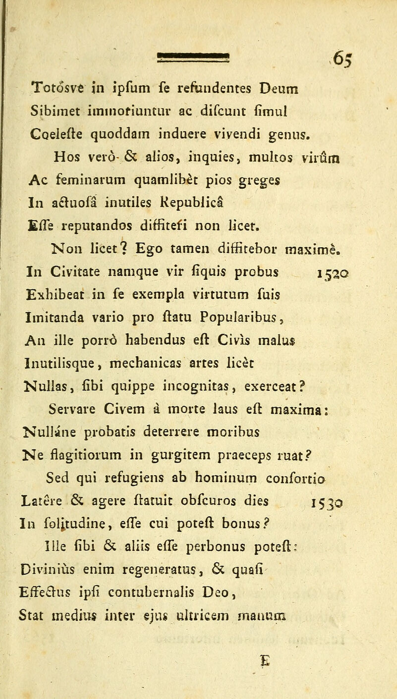 Totösve in ipfum fe refandentes Deum Sibimet iminofiuntur ac difcunt fimul Coelefte quoddam induere vivendi genns. Hos verö-& alios, inquies, mukös virüm Ac feminarum quamlib£t pios greges In a&uofä inutiles Republicä EfTs reputandos diffitefi non licet. Non licet? Ego tarnen diffitebor maxime. In Civitate namque vir fiquis probus 1520 Exhibeat in fe exempla virtutum fuis Imitanda vario pro ftatu Popularibus, An ille porro habendus eft Civis malu$ Inutilisque, mecbanicas artes licet Nullas, fibi quippe incognitas, exerceat? Servare Civem a morte laus eft maxima: Nuliane probatis deterrere moiibus Ne flagitiorum in gurgitem praeceps ruat? Sed qui refugiens ab hominum Confortid Latere & agere ftamit obfcuros dies 1530 In folitudine, efle cui poteft bonus? lue fibi & aliis eile perbonus poteft: Diviniüs enim regeneratus, 6t quafi EfFeclus ipfi contubemalis Deo, Stat medius inter ejus ultricem manum