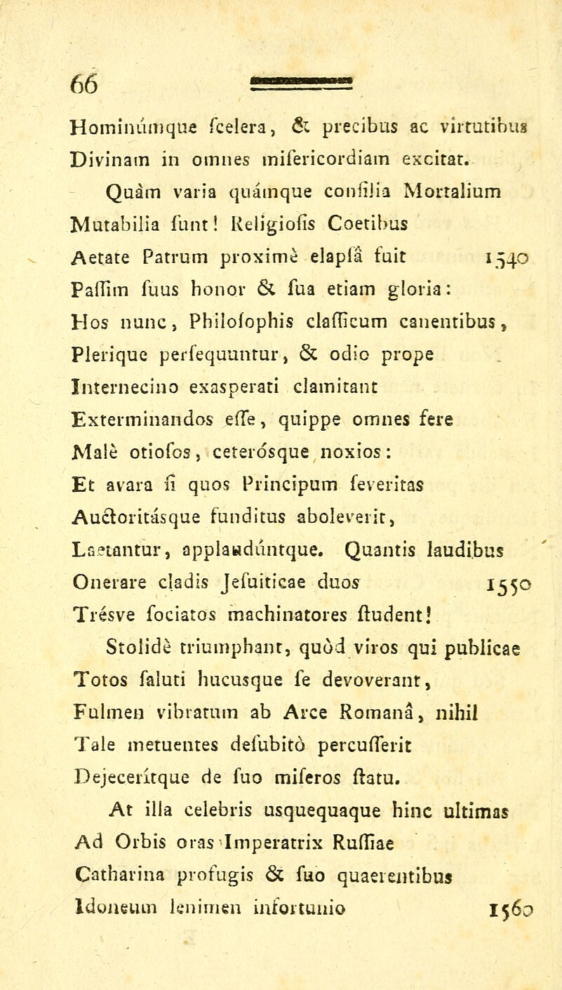 Hominumque fcelera, & precibus ac vhtutibus Divinam in omnes mifericordiam excitat. Quam varia quämque confiiia Mortalium Mutabilia funti Religiofis Coetibus Aetate Patrum proxime elaplä fuit 1540 PafTim fuus honor & fua etiam gloria: Hos nunc, Phiiofophis claflicum canentibus, Pierique perfequuntur, & odio prope Internecino exasperati clamitant Exterminandos e(Te, quippe omnes fere Male otiofos . ceteidsque noxios : Et avara n quos Principum feveritas Auctoritasque funditus aboleveiit, Lsetantur, applaadüntque. Quantis laudi.bus Oneiare cladis Jefuiticae duos ^55° Tresve fociatos machinatores ftudent! Stolide triumphant, quöd viros qui publicae Totos faluti hucusque ie devoverant, Fulmen vibramm ab Arce Romana, nihil Tale metuentes defubitö percufTerit Dejeceritque de fuo miferos ftatu. At illa celebris usquequaque hinc ultimas Ad Orbis oras Imperatrix Rufliae Catharina protugis & fuo quaeientibus Idoneum lcnimen infoitunio 156c
