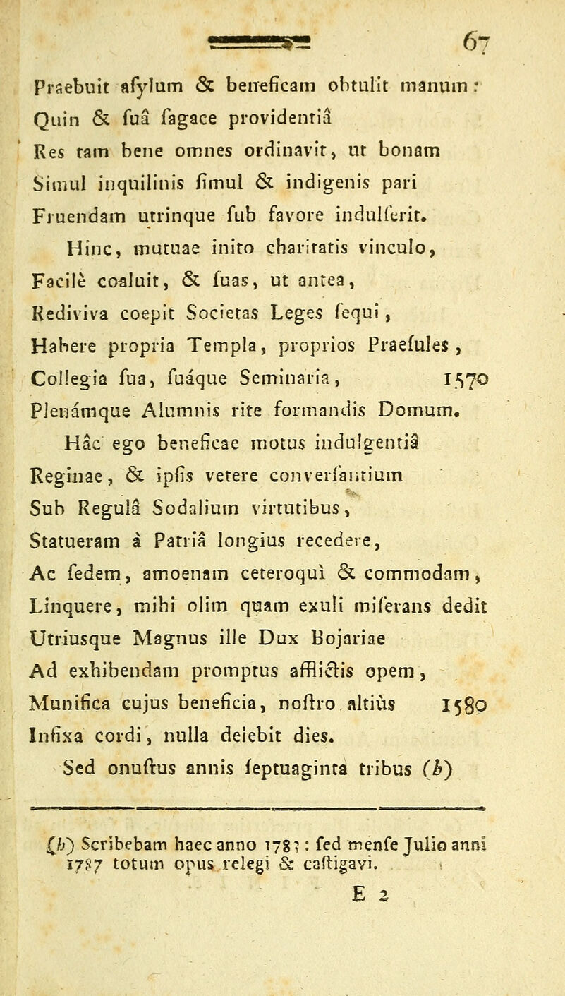 6? Prsebuit afylum & beneficam ohtulit manum r Quin & fuä fagace providentiä Res tarn bene omnes ordinavit, ut bonam Sinuil inquilinis fimul & indigenis pari Fruendam utrinque fub favore indullerir. Hinc, mutuae inito charitatis vinculo, Facile coaluit, & fuas, ut antea, Rediviva coepit Societas Leges fequi, Habere propria Templa, proprios Praefules , Collegia fua, fuaque Seminaria, I.S?0 Plenamque Alumnis rite formandis Domum. Häc ego beneficae motus indulgentiä Reginae, & ipfis vetere conveii'aiitium Sub Regula Sodalium virtutibus, Statueram a Patria longius recedere, Ac federn, amoenam ceteroqui & commodam, Linquere, mihi olim quam exuü miferans dedit Utriusque Magnus ille Dux Bojariae Ad exhibendam promptus afflictis opem, Munifica cujus beneficia, noftro altius 1580 Infixa cordi, nulla deiebit dies. Sed onuftus annis feptuaginta tribus (b) Qj) Scribebam haec anno 178?: fed menfe JulioannI 1787 tot um opus relegi & caftigayi. E Z