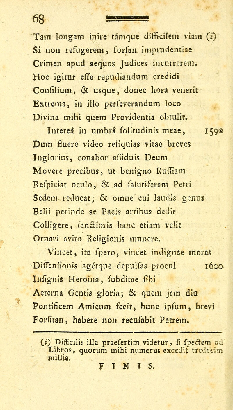 Tarn longam iniie tamque difficilem viam (t) Si non refugerem, fortan imprudentiae Crimen apud aequos Judices incurrerem. Hoc igitur efTe repudiandum credidi Confilium, & usque, donec hora venerit Extrema, in illo perfeverandum loco Divina mihi quem Providentia obtulit. Interea in umbrä folitudinis meae, 159® Dum fluere Video reliquias vitae breV.es Inglorius, conabor aftiduis Deum Movere precibus, ut bentgno Kußiara Refpiciat oculo, & ad falutiferam Petri Sedem reducat; & omne cui laudis genus Belli perinde ac Pacis anibus dedit Colligere, fan&ioris hanc etiam velit Ornari avito Keligionis munere. Vincet, ira fpero. vincet indignae moras Dififenfionis sgetque depulfas procul 1600 Jnfignis Heroina, fubditae fibi Aeterna Gent« gloria; & quem jam diu Pontificem Amicum fecit, hone ipfum, brevi Forfitan, habere non reeufabit Patrem. (0 pifEcilis illa praefertim videtur, fi fpeftem ad' Libros, quorum mihi numeruß escedit tredetirn fnillia. f I N I S.