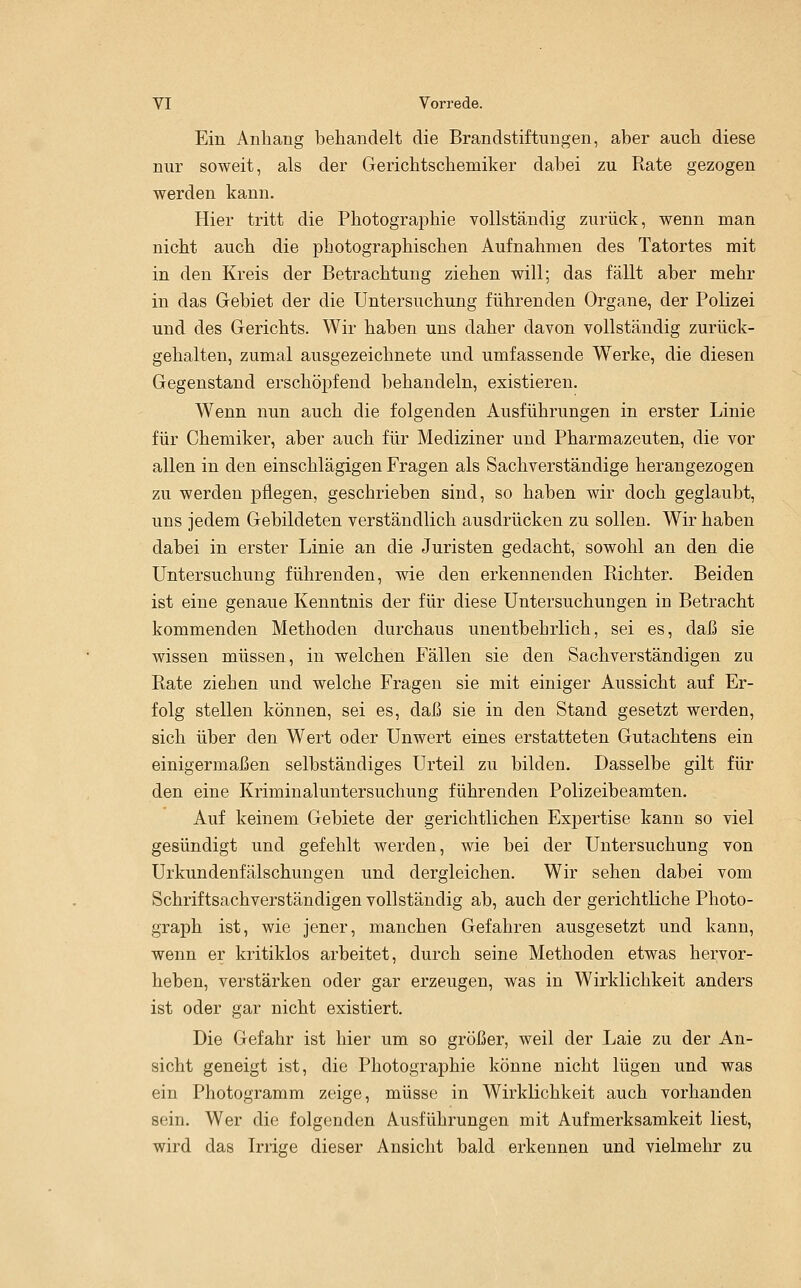 Ein Anhang behandelt die Brandstiftungen, aber auch diese nur soweit, als der Gerichtschemiker dabei zu Rate gezogen werden kann. Hier tritt die Photographie vollständig zurück, wenn man nicht auch die photographischen Aufnahmen des Tatortes mit in den Kreis der Betrachtung ziehen will; das fällt aber mehr in das Gebiet der die Untersuchung führenden Organe, der Polizei und des Gerichts. Wir haben uns daher davon vollständig zurück- gehalten, zumal ausgezeichnete und umfassende Werke, die diesen Gegenstand erschöpfend behandeln, existieren. Wenn nun auch die folgenden Ausführungen in erster Linie für Chemiker, aber auch für Mediziner und Pharmazeuten, die vor allen in den einschlägigen Fragen als Sachverständige herangezogen zu werden pflegen, geschrieben sind, so haben wir doch geglaubt, uns jedem Gebildeten verständlich ausdrücken zu sollen. Wir haben dabei in erster Linie an die Juristen gedacht, sowohl an den die Untersuchung führenden, wie den erkennenden Richter. Beiden ist eine genaue Kenntnis der für diese Untersuchungen in Betracht kommenden Methoden durchaus unentbehrlich, sei es, daß sie wissen müssen, in welchen Fällen sie den Sachverständigen zu Rate ziehen und welche Fragen sie mit einiger Aussicht auf Er- folg stellen können, sei es, daß sie in den Stand gesetzt werden, sich über den Wert oder Unwert eines erstatteten Gutachtens ein einigermaßen selbständiges Urteil zu bilden. Dasselbe gilt für den eine Kriminaluntersuchung führenden Polizeibeamten. Auf keinem Gebiete der gerichtlichen Expertise kann so viel gesündigt und gefehlt werden, wie bei der Untersuchung von Urkundenfälschungen und dergleichen. Wir sehen dabei vom Schriftsachverständigen vollständig ab, auch der gerichtliche Photo- graph ist, wie jener, manchen Gefahren ausgesetzt und kann, wenn er kritiklos arbeitet, durch seine Methoden etwas hervor- heben, verstärken oder gar erzeugen, was in Wirklichkeit anders ist oder gar nicht existiert. Die Gefahr ist hier um so größer, weil der Laie zu der An- sicht geneigt ist, die Photographie könne nicht lügen und was ein Photogramm zeige, müsse in Wirklichkeit auch vorhanden sein. Wer die folgenden Ausführungen mit Aufmerksamkeit liest, wird das Irrige dieser Ansicht bald erkennen und vielmehr zu