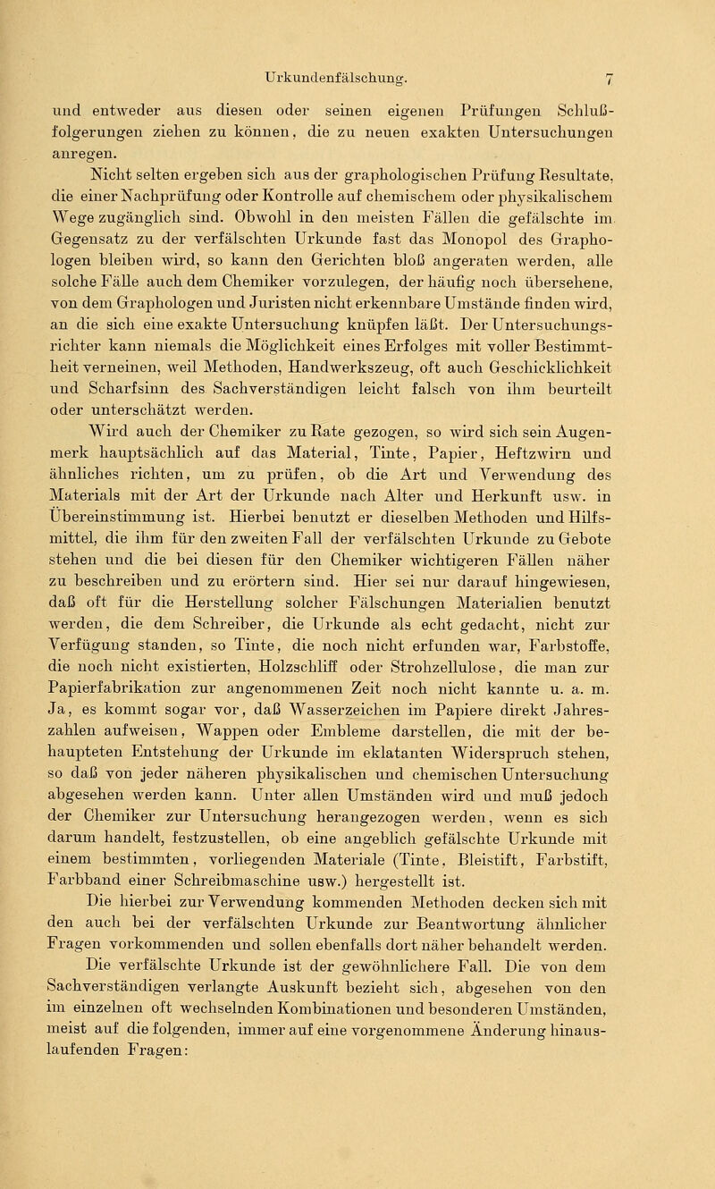 und entweder aus diesen oder seinen eigenen Prüfungen Schluß- folgerungen ziehen zu können, die zu neuen exakten Untersuchungen anregen. Nicht selten ergeben sich aus der graphologischen Prüfung Resultate, die einer Nachprüfung oder Kontrolle auf chemischem oder physikalischem Wege zugänglich sind. Obwohl in den meisten Fällen die gefälschte im Gegensatz zu der verfälschten Urkunde fast das Monopol des Grapho- logen bleiben wird, so kann den Gerichten bloß angeraten werden, alle solche Fälle auch dem Chemiker vorzulegen, der häufig noch übersehene, von dem Graphologen und Juristen nicht erkennbare Umstände finden wird, an die sich eine exakte Untersuchung knüpfen läßt. Der Untersuchungs- richter kann niemals die Möglichkeit eines Erfolges mit voller Bestimmt- heit verneinen, weil Methoden, Handwerkszeug, oft auch Geschicklichkeit und Scharfsinn des Sachverständigen leicht falsch von ihm beurteilt oder unterschätzt werden. Wird auch der Chemiker zu Rate gezogen, so wird sich sein Augen- merk hauptsächlich auf das Material, Tinte, Papier, Heftzwirn und ähnliches richten, um zu prüfen, ob die Art und Verwendung des Materials mit der Art der Urkunde nach Alter und Herkunft usw. in Übereinstimmung ist. Hierbei benutzt er dieselben Methoden und Hilfs- mittel, die ihm für den zweiten Fall der verfälschten Urkunde zu Gebote stehen und die bei diesen für den Chemiker wichtigeren Fällen näher zu beschreiben und zu erörtern sind. Hier sei nur darauf hingewiesen, daß oft für die Herstellung solcher Fälschungen Materialien benutzt werden, die dem Schreiber, die Urkunde als echt gedacht, nicht zur Verfügung standen, so Tinte, die noch nicht erfunden war, Farbstoffe, die noch nicht existierten, Holzschliff oder Strohzellulose, die man zur Papierfabrikation zur angenommenen Zeit noch nicht kannte u. a. m. Ja, es kommt sogar vor, daß Wasserzeichen im Papiere direkt Jahres- zahlen aufweisen, Wappen oder Embleme darstellen, die mit der be- haupteten Entstehung der Urkunde im eklatanten Widerspruch stehen, so daß von jeder näheren physikalischen und chemischen Untersuchung abgesehen werden kann. Unter allen Umständen wird und muß jedoch der Chemiker zur Untersuchung herangezogen werden, wenn es sich darum handelt, festzustellen, ob eine angeblich gefälschte Urkunde mit einem bestimmten, vorliegenden Materiale (Tinte, Bleistift, Farbstift, Farbband einer Schreibmaschine usw.) hergestellt ist. Die hierbei zur Verwendung kommenden Methoden decken sich mit den auch bei der verfälschten Urkunde zur Beantwortung ähnlicher Fragen vorkommenden und sollen ebenfalls dort näher behandelt werden. Die verfälschte Urkunde ist der gewöhnlichere Fall. Die von dem Sachverständigen verlangte Auskunft bezieht sich, abgesehen von den im einzelnen oft wechselnden Kombinationen und besonderen Umständen, meist auf die folgenden, immer auf eine vorgenommene Änderung hinaus- laufenden Fragen: