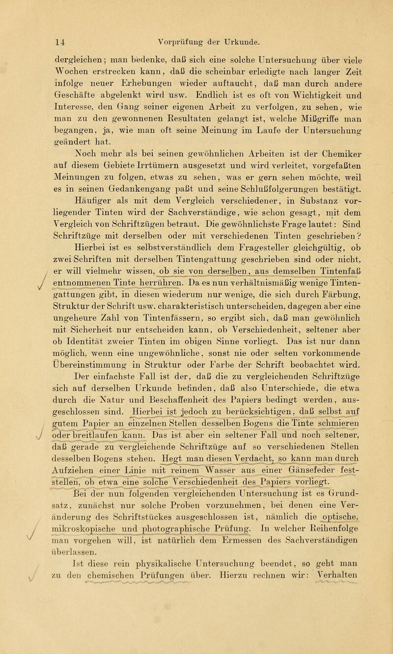 / dergleichen; man bedenke, daß sich eine solche Untersuchung über viele Wochen erstrecken kann, daß die scheinbar erledigte nach langer Zeit infolge neuer Erhebungen wieder auftaucht, daß man durch andere Greschäfte abgelenkt wird usw. Endlich ist es oft von Wichtigkeit und Interesse, den Gang seiner eigenen Arbeit zu verfolgen, zu sehen, wie man zu den gewonnenen Resultaten gelangt ist, welche Mißgriffe man begangen, ja, wie man oft seine Meinung im Laufe der Untersuchung geändert hat. Noch mehr als bei seinen gewöhnlichen Arbeiten ist der Chemiker auf diesem Gebiete Irrtümern ausgesetzt und wird verleitet, vorgefaßten Meinungen zu folgen, etwas zu sehen, was er gern sehen möchte, weil es in seinen Gedankengang paßt und seine Schlußfolgerungen bestätigt. Häufiger als mit dem Vergleich verschiedener, in Substanz vor- liegender Tinten wird der Sachverständige, wie schon gesagt, mit dem Vergleich von Schriftzügen betraut. Die gewöhnlichste Frage lautet: Sind Schriftzüge mit derselben oder mit verschiedenen Tinten geschrieben ? Hierbei ist es selbstverständlich dem Fragesteller gleichgültig, ob zwei Schriften mit derselben Tintengattung geschrieben sind oder nicht, er will vielmehr wissen, ob sie von derselben, aus demselben Tintenfaß entnommenen Tinte herrühren. Da es nun verhältnismäßig wenige Tinten- gattungen gibt, in diesen wiederum nur wenige, die sich durch Färbung, Struktur der Schrift usw. charakteristisch unterscheiden, dagegen aber eine ungeheure Zahl von Tintenfässern, so ergibt sich, daß man gewöhnlich mit Sicherheit nur entscheiden kann, ob Verschiedenheit, seltener aber ob Identität zweier Tinten im obigen Sinne vorliegt. Das ist nur dann möglich, wenn eine ungewöhnhche, sonst nie oder selten vorkommende Übereinstimmung in Struktur oder Farbe der Schrift beobachtet wird. Der einfachste Fall ist der, daß die zu vergleichenden Schriftzüge sich auf derselben Urkunde befinden, daß also Unterschiede, die etwa durch die Natur und Beschaffenheit des Papiers bedingt werden, aus- geschlossen sind. Hierbei ist jedoch zu berücksichtigen, daß selbst auf gutem Papier an einzelnen Stellen desselben Bogens die Tinte schmieren J oder breitlaufen kann. Das ist aber ein seltener Fall und noch seltener, daß gerade zu vergleichende Schriftzüge auf so verschiedenen Stellen desselben Bogens stehen. Hegt man diesen Verdachtj so kann man durch Aufziehen einer Linie mit reinem Wasser aus einer Gänsefeder fest- stellen, ob etwa eine solche Verschiedenheit des Papiers vorliegt. Bei der nun folgenden vergleichenden Untersuchung ist es Grund- satz, zunächst nur solche Proben vorzunehmen, bei denen eine Ver- änderung des Schriftstückes ausgeschlossen ist, nämlich die optische, / mikroskopische und photographische Prüfung. In welcher Reihenfolge man vorgehen will, ist natürlich dem Ermessen des Sachverständigen überlassen. Ist diese i'ein physikalische Untersuchung beendet, so geht man zu den chemischen Prüfungen über. Hierzu rechnen wir: Verhalten