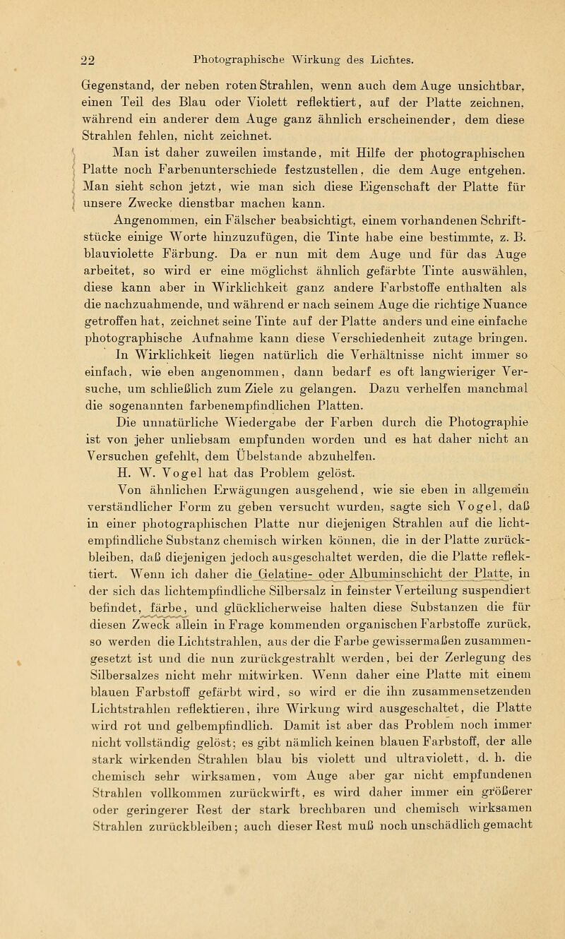 Gegenstand, der neben roten Strahlen, wenn aucli dem Auge unsiclitbar, einen Teil des Blau oder Violett reflektiert, auf der Platte zeiclinen, während ein anderer dem Auge ganz ähnlich erscheinender, dem diese Strahlen fehlen, nicht zeichnet. Man ist daher zuweilen imstande, mit Hilfe der photographischen Platte noch Farbenunterschiede festzustellen, die dem Auge entgehen. Man sieht schon jetzt, wie man sich diese Eigenschaft der Platte für unsere Zwecke dienstbar machen kann. Angenommen, ein Fälscher beabsichtigt, einem vorhandenen Schrift- stücke einige Worte hinzuzufügen, die Tinte habe eine bestimmte, z. B. blauviolette Färbung. Da er nun mit dem Auge und für das Auge arbeitet, so wird er eine möglichst ähnlich gefärbte Tinte auswählen, diese kann aber in Wirklichkeit ganz andere Farbstoffe enthalten als die nachzuahmende, und während er nach seinem Auge die richtige Nuance getroffen hat, zeichnet seine Tinte auf der Platte anders und eine einfache photographische Aufnahme kann diese Yerschiedenheit zutage bringen. In Wirklichkeit liegen natürlich die Yerhältnisse nicht immer so einfach, wie eben angenommen, dann bedarf es oft langwieriger Ver- suche, um schließlich zum Ziele zu gelangen. Dazu verhelfen manchmal die sogenannten farbenempfindlichen Platten. Die unnatürliche Wiedergabe der Farben durch die Photographie ist von jeher unliebsam empfunden worden und es hat daher nicht an Versuchen gefehlt, dem Übelstande abzuhelfen. H. W. Vogel hat das Problem gelöst. Von ähnlichen Erwägungen ausgehend, wie sie eben in allgemein verständlicher Form zu geben versucht wurden, sagte sich Vogel, daß in einer photographischen Platte nur diejenigen Strahlen auf die licht- empfindliche Substanz chemisch wirken können, die in der Platte zurück- bleiben, daß diejenigen jedoch ausgeschaltet werden, die die Platte reflek- tiert. Wenn ich daher die Gelatine- oder Albuminschicht der Platte, in der sich das lichtempfindliche Silbersalz in feinster Verteilung suspendiert befindet, färbe, und glücklicherweise halten diese Substanzen die für diesen Zweck allein in Frage kommenden organischen Farbstoffe zurück, so werden die Lichtstrahlen, aus der die Farbe gewissermaßen zusammen- gesetzt ist und die nun zurückgestrahlt werden, bei der Zerlegung des Silbersalzes nicht mehr mitwirken. Wenn daher eine Platte mit einem blauen Farbstoff gefärbt wird, so wird er die ihn zusammensetzenden Lichtstrahlen reflektieren, ihre Wirkung wird ausgeschaltet, die Platte wird rot und gelbempfindlich. Damit ist aber das Problem noch immer nicht vollständig gelöst; es gibt nämlich keinen blauen Farbstoff, der alle stark wirkenden Strahlen blau bis violett und ultraviolett, d. h. die chemisch sehr wirksamen, vom Auge aber gar nicht empfundenen Strahlen vollkommen zurückwirft, es wird daher immer ein größerer oder geringerer Rest der stark brechbaren und chemisch wirksamen Strahlen zurückbleiben; auch dieser Rest muß noch unschädlich gemacht