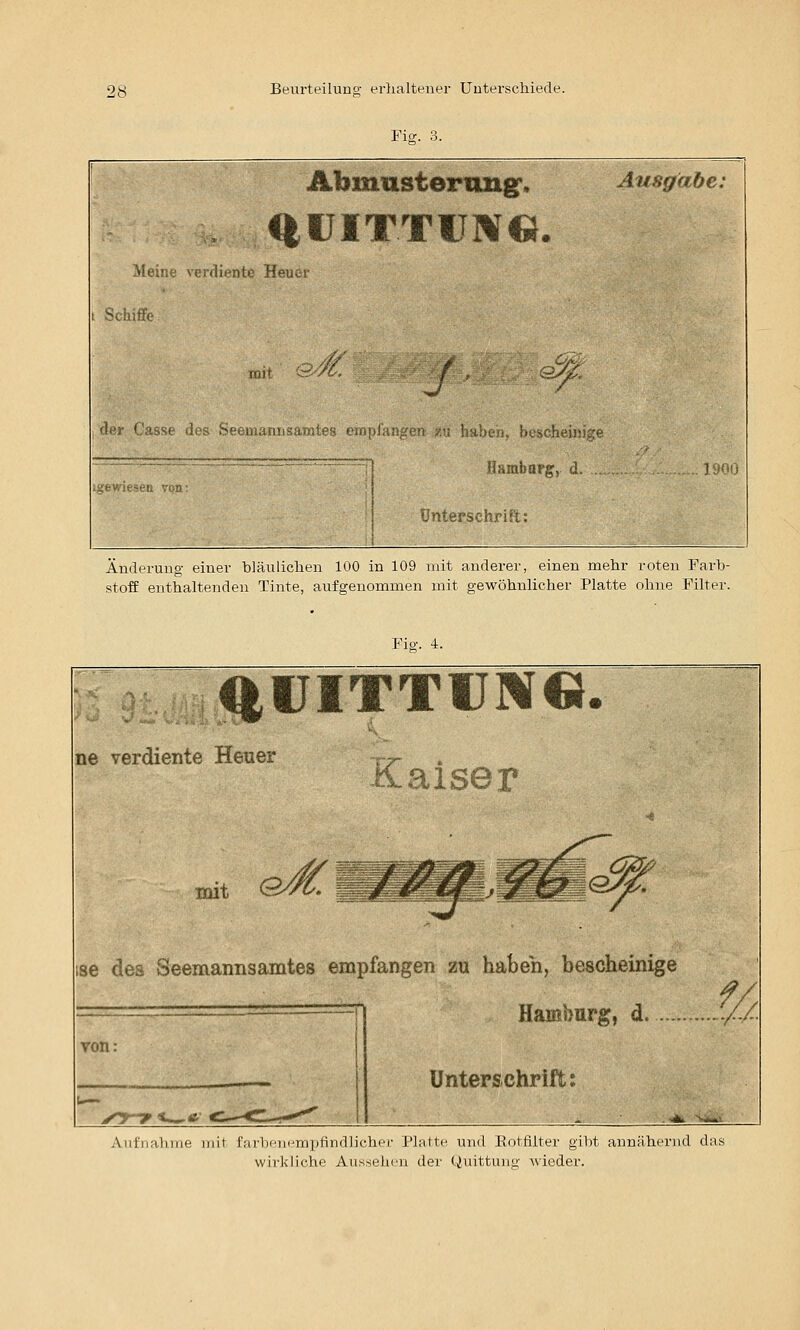 Fiff. 3. Abimmsterimg, Ausgabe: , <|IJITTIJM«. Meine \'erdlente Heuer t Schiffe lüi« .-- /'(. / ^ 'li'i' (,'asse iL'. ':-<■> iK.uiii-t.'ir, . ijOG nterschrift: Änderung einer bläulichen 100 in 109 mit anderer, einen mehr roten Farb- stoff enthaltenden Tinte, aufgenommen mit gewöhnlicher Platte ohne Filter. Fig. 4. ^UITTCM© ne verdiente Heuer Ä.aiser mit ö 86 dea Seemannsamtes empfangen zu haben, bescheinige Hamburg, d. .//. Unterschrift: . «jja 'vjtai Aiifnaluiie mit farbcnrmptindlichcr l'hiltc und Eottilter gibt annähernd das wirkliche Aussehen der Quittung Avieder.
