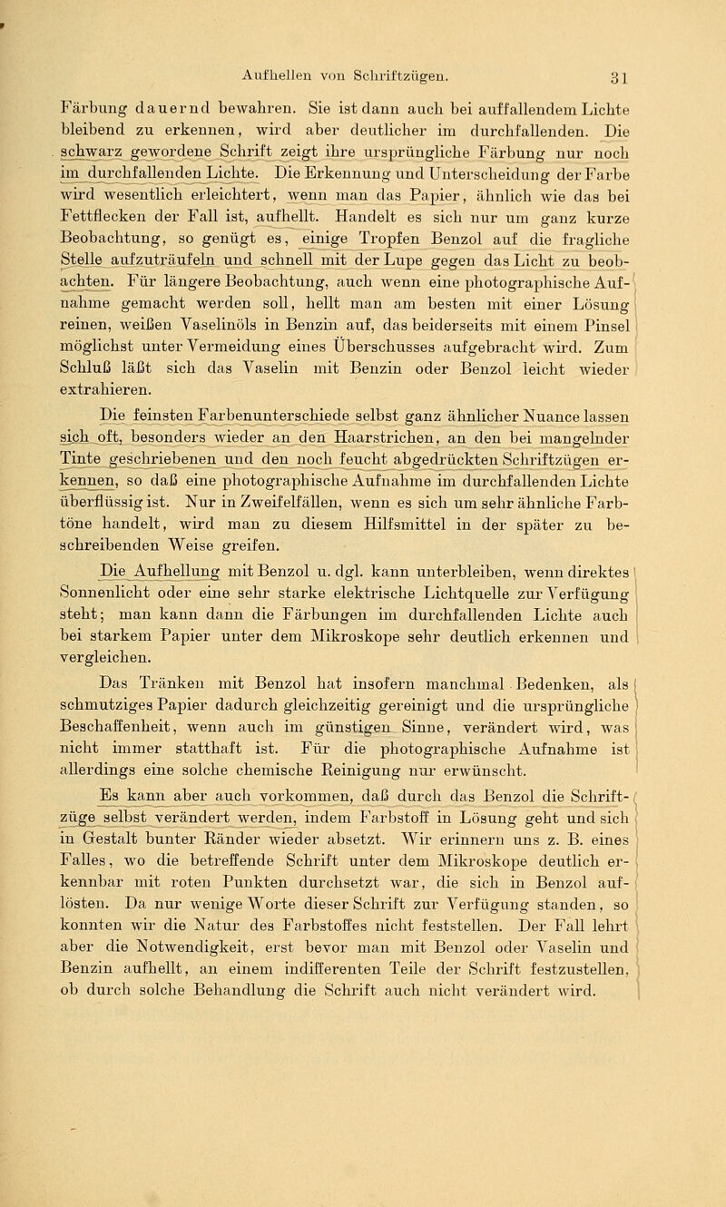Färbung dauernd bewahren. Sie ist dann aucli bei auffallendem Liebte bleibend zu erkennen, wird aber deutlicher im durchfallenden. Die schwarz gewordene Schrift zeigt ihre ursprüngliche Färbung nur noch imjiurchf allenden Lichte. Die Erkennung und Unterscheidung der Farbe wird wesentlich erleichtert, wenn man das Papier, ähnlich wie das bei Fettflecken der Fall ist, aufhellt. Handelt es sich nur um ganz kurze Beobachtung, so genügt es, jeinige Tropfen Benzol auf die fragliche Stelle aufzuträufeln und schnell mit der Lupe gegen das Licht zu beob- achten. Für längere Beobachtung, auch wenn eine photographische Auf- nähme gemacht werden soll, hellt man am besten mit einer Lösung reinen, weißen Vaselinöls in Benzin auf, das beiderseits mit einem Pinsel möglichst unter Vermeidung eines Überschusses aufgebracht wird. Zum Schluß läßt sich das Vaselin mit Benzin oder Benzol leicht wieder extrahieren. Die feinsten Farbenunterschiede selbst ganz ähnlicher Nuance lassen sieli_oft, besonders wieder an den Haarstrichen, an den bei mangelnder Tinte geschriebenen und den noch feucht abgedrückten Schriftzügen er- kennen, so daß eine photographische Aufnahme im durchfallenden Lichte überflüssig ist. Nur in Zweifelfällen, wenn es sich um sehr ähnliche Farb- töne handelt, wird man zu diesem Hilfsmittel in der später zu be- schreibenden Weise greifen. Die Aufhenung mit Benzol u. dgl. kann unterbleiben, wenn direktes l Sonnenlicht oder eine sehr starke elektrische Lichtquelle zur Verfügung steht; man kann dann die Färbungen im durchfallenden Lichte auch bei starkem Papier unter dem Mikroskope sehr deutlich erkennen und vergleichen. Das Tränken mit Benzol hat insofern manchmal Bedenken, als | schmutziges Papier dadurch gleichzeitig gereinigt und die ursprüngliche Beschaffenheit, wenn auch im günstigen Sinne, verändert wird, was nicht immer statthaft ist. Für die photographische Aufnahme ist allerdings eine solche chemische Reinigung nur erwünscht. Es kann aber auch vorkommen, daß durch das Benzol die Schrift- < Züge selbst verändert werden, indem Farbstoff in Lösung geht und sich in Grestalt bunter Ränder wieder absetzt. Wir erinnern uns z. B. eines Falles, wo die betreffende Schrift unter dem Mikroskope deutlich er- kennbar mit roten Punkten durchsetzt war, die sich in Benzol auf- lösten. Da nur wenige Worte dieser Schrift zur Verfügung standen, so konnten wir die Natur des Farbstoffes nicht feststellen. Der Fall lehrt aber die Notwendigkeit, erst bevor man mit Benzol oder Vaselin und Benzin aufhellt, an einem indifferenten Teile der Schrift festzustellen, ob durch solche Behandlung die Schrift auch nicht verändert wird.