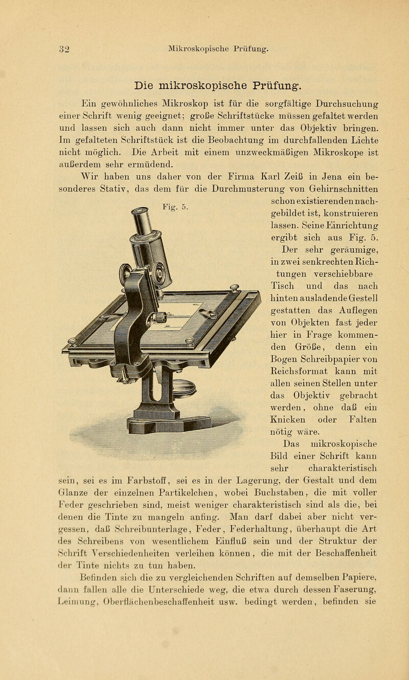 Die mikroskopisclie Prüfung*. Ein gewölinliclies Mikroskop ist für die sorgfältige Durchsuchung einer Schrift wenig geeignet; greife Schiiftstücke müssen gefaltet werden und lassen sich auch dann nicht immer unter das Objektiv bringen. Im gefalteten Schriftstück ist die Beobachtung im durchfallenden Lichte nicht möglich. Die Arbeit mit einem unzweckmäßigen Mikroskope ist außerdem sehr ermüdend. Wir haben uns daher von der Firma Karl Zeiß in Jena ein be- sonderes Stativ, das dem für die Durchmusterung von Gehirnschnitten schonexistierendennach- ^^- ~ gebildet ist, konstruieren lassen. Seine Einrichtung ergibt sich aus Fig. 5. Der sehr geräumige, in zwei senkrechten Rich- tungen verschiebbare Tisch und das nach hinten ausladende Gestell gestatten das Auflegen von Objekten fast jeder hier in Frage kommen- den Größe, denn ein Bogen Schreibpapier von ßeichsformat kann mit allen seinen Stellen unter das Objektiv gebracht werden, ohne daß ein Knicken oder Falten nötig wäre. Das mikroskopische ' Bild einer Schrift kann sehr charakteristisch sein, sei es im Farbstoff, sei es in der Lagerung, der Gestalt und dem Glänze der einzelnen Partikelchen, wobei Buchstaben, die mit voller Feder geschrieben sind, meist weniger charakteristisch sind als die, bei denen die Tinte zu mangeln anfing. Man darf dabei aber nicht ver- gessen, daß Schreibunterlage, Feder, Federhaltung, überhaupt die Art des Schreibens von wesentlichem Einfluß sein und der Struktur der Schrift Verschiedenheiten verleihen können, die mit der Beschaffenheit der Tinte nichts zu tun haben. Befinden sich die zu vergleichenden Schriften auf demselben Papiere, dann fallen alle die Unterschiede weg, die etwa durch dessen Faserung, Leimung, Oberflächenbeschafl'enheit usw. bedingt werden, befinden sie