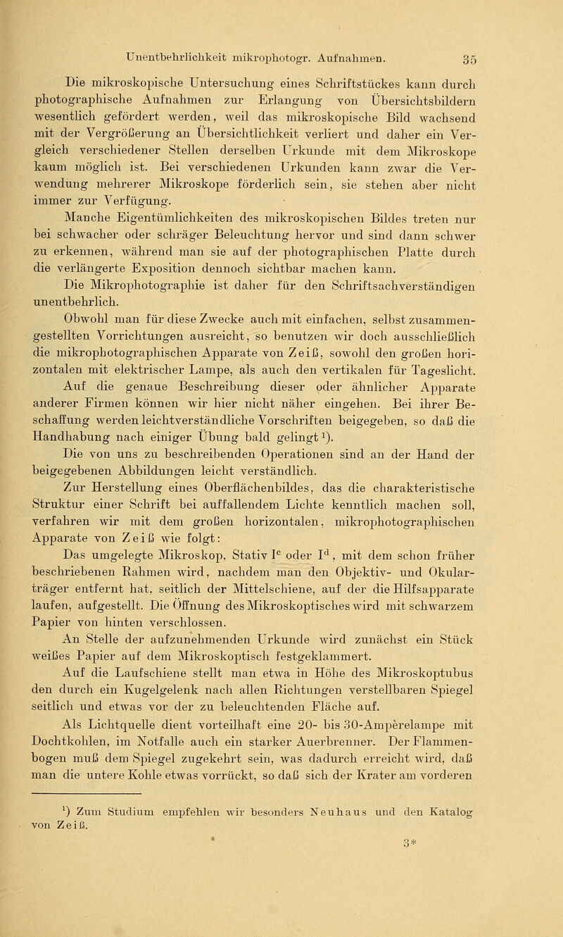 Die mikroskopische Untersuchung eines Schriftstückes kann durch photographische Aufnahmen zur Erlangung von Übersichtsbildern wesentlich gefördert werden, weil das mikroskopische Bild wachsend mit der Vergrößerung an Übersichtlichkeit verliert und daher ein Ver- gleich verschiedener Stellen derselben Urkunde mit dem Mikroskope kaum möglich ist. Bei verschiedenen Urkunden kann zwar die Ver- wendung mehrerer Mikroskope förderlich sein, sie stehen aber nicht immer zur Verfügung. Manche Eigentümlichkeiten des mikroskopischen Bildes treten nur bei schwacher oder schräger Beleuchtung hervor und sind dann schwer zu erkennen, während man sie auf der photographischen Platte durch die verlängerte Exposition dennoch sichtbar machen kann. Die Mikrophotographie ist daher für den Schriftsachverständigen unentbehrlich. Obwohl man für diese Zwecke auch mit einfachen, selbst zusammen- gestellten Vorrichtungen ausreicht, so benutzen wir doch ausschließlich die mikrophotographischen Apparate von Zeiß, sowohl den großen hori- zontalen mit elektrischer Lampe, als auch den vertikalen für Tageslicht. Auf die genaue Beschreibung dieser oder ähnlicher Apparate anderer Firmen können wir hier nicht näher eingehen. Bei ihrer Be- schaffung werden leichtverständliche Vorschriften beigegeben, so daß die Handhabung nach einiger Übung bald gelingt i). Die von uns zu beschreibenden Operationen sind an der Hand der beigegebenen Abbildungen leicht verständlich. Zur Herstellung eines Oberfiächenbildes, das die charakteristische Struktur einer Schrift bei auffallendem Lichte kenntlich machen soll, verfahren wir mit dem großen horizontalen, mikrojihotographischen Apparate von Z e i ß wie folgt: Das umgelegte Mikroskop, Stativ P oder I*^, mit dem schon früher beschriebenen Rahmen wird, nachdem man den Objektiv- und Okular- träger entfernt hat, seitlich der Mittelschiene, auf der die Hilfsapparate laufen, aufgestellt. Die Öffnung des Mikroskoptisches wird mit schwarzem Papier von hinten verschlossen. An Stelle der aufzunehmenden Urkunde wird zunächst ein Stück weißes Papier auf dem Mikroskoptisch festgeklammert. Auf die Laufschiene stellt man etwa in Höhe des Mikroskoptubus den durch ein Kugelgelenk nach allen Richtungen verstellbaren Spiegel seitlich und etwas vor der zu beleuchtenden Fläche auf. Als Lichtquelle dient vorteilhaft eine 20- bis 30-Amperelampe mit Dochtkohlen, im Notfalle auch ein starker Auerbrenner. Der Flammen- bogen muß dem Spiegel zugekehrt sein, was dadurch erreicht wird, daß man die untere Kohle etwas vorrückt, so daß sich der Krater am vorderen ^) Zum Studium empfehlen wir hesonders Neuhaus und den Katalog von Zeiß. 3*