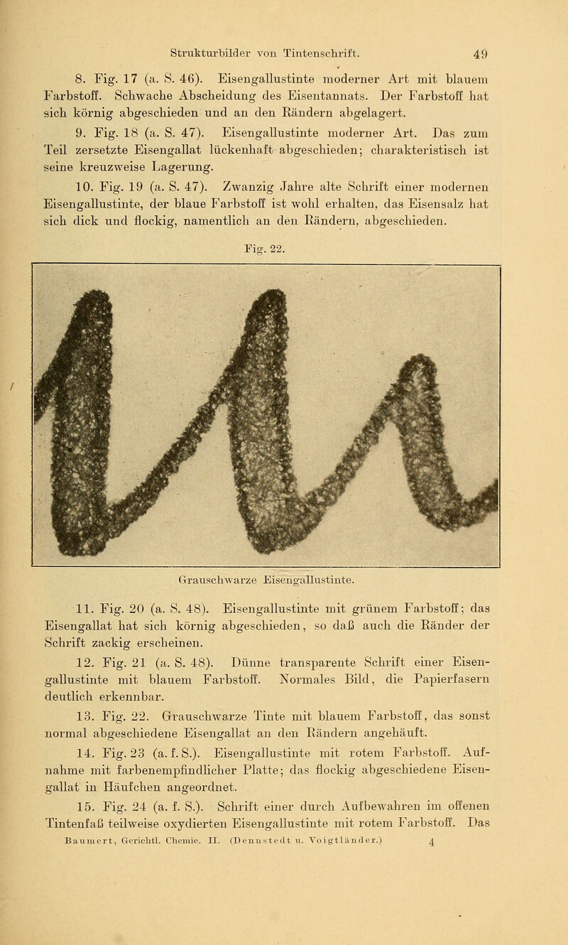 8. Fig. 17 (a. S. 46). Eisengallustinte moderner Art mit blauem Farbstoff. Schwache Abscbeidung des Eisentannats. Der Farbstoff hat sich körnig abgeschieden und an den Rändern abgelagert. 9. Fig. 18 (a. S. 47). Eisengallustinte moderner Art. Das zum Teil zersetzte Eisengallat lückenhaft abgeschieden; charakteristisch ist seine kreuzweise Lagerung. 10. Fig. 19 (a. S. 47). Zwanzig Jahre alte Schrift einer modernen Eisengallustinte, der blaue Farbstoff ist wohl erhalten, das Eisensalz hat sich dick und flockig, namentlich an den Rändern, abgeschieden. Fio-. 22. Grrauschwarze Eiseno-allustinte. 11. Fig. 20 (a. S. 48). Eisengallustinte mit grünem Farbstoff; das Eisengallat hat sich körnig abgeschieden, so daß auch die Ränder der Schrift zackig erscheinen. 12. Fig. 21 (a. S. 48). Dünne transparente Schrift einer Eisen- gallustinte mit blauem Farbstoff. Normales Bild, die Papierfasern deutlich erkennbar. 13. Fig. 22. Grrauschwarze Tinte mit blauem Farbstoff, das sonst normal abgeschiedene Eisengallat an den Rändern angehäuft. 14. Fig. 23 (a. f. S.). Eisengallustinte mit rotem Farbstoff. Auf- nahme mit farbenempfindlicher Platte; das flockig abgeschiedene Eisen- gallat in Häufchen angeordnet. 15. Fig. 24 (a. f. S.). Schrift einer durch Aufbewahren im offenen Tintenfaß teilweise oxydierten Eisengallustinte mit rotem Farbstoff. Das Baumert, Gericlitl. Chemie. II. (Dennstedt u. A^oigtländer.) ^