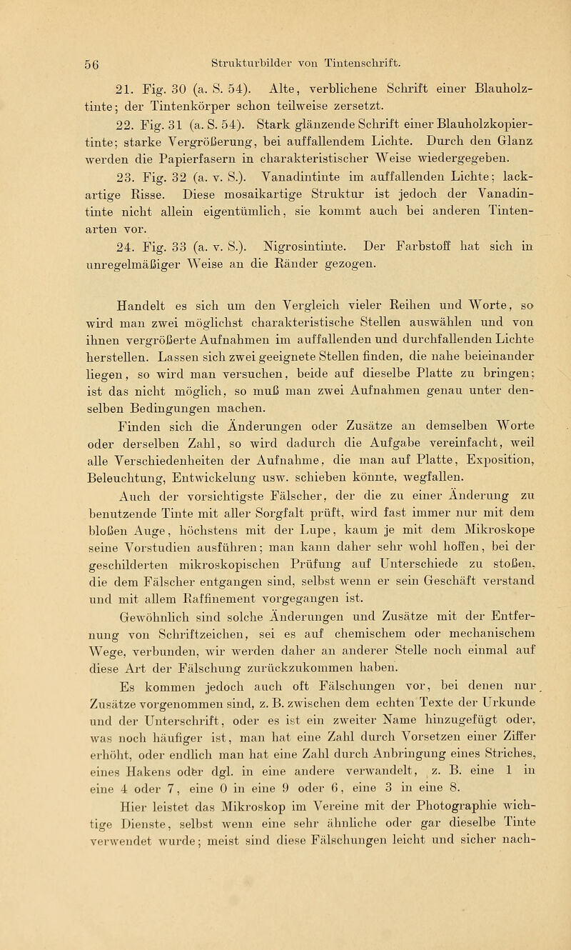 21. Fig. 30 (a. S. 54). Alte, verblicliene Schrift einer Blauholz- tinte; der Tintenkörper sclion teilweise zersetzt. 22. Fig. 31 (a. S. 54). Stark glänzende Schrift einer Blauholzkopier- tinte; starke Vergrößerung, bei auffallendem Lichte. Durch den Glanz werden die Papierfasern in charakteristischer Weise wiedergegeben. 23. Fig. 32 (a. v. S.). Vanadintinte im auffallenden Lichte; lack- artige Risse. Diese mosaikartige Struktur ist Jedoch der Vanadin- tinte nicht allein eigentümlich, sie kommt auch bei anderen Tinten- arten vor. 24. Fig. 33 (a. v. S.). Mgrosintinte. Der Farbstoff hat sich in unregelmäßiger Weise an die Ränder gezogen. Handelt es sich um den Vergleich vieler Reihen und Worte, so wird man zwei möglichst charakteristische Stellen auswählen und von ihnen vergrößerte Aufnahmen im auffallenden und durchfallenden Lichte herstellen. Lassen sich zwei geeignete Stellen finden, die nahe beieinander liegen, so wird man versuchen, beide auf dieselbe Platte zu bringen; ist das nicht möglich, so muß man zwei Aufnahmen genau unter den- selben Bedingungen machen. Finden sich die Änderungen oder Zusätze an demselben Worte oder derselben Zahl, so wird dadurch die Aufgabe vereinfacht, weil alle Verschiedenheiten der Aufnahme, die man auf Platte, Exposition, Beleuchtung, Entwickelung usw. schieben könnte, wegfallen. Auch der vorsichtigste Fälscher, der die zu einer Änderung zu benutzende Tinte mit aller Sorgfalt prüft, wird fast immer nur mit dem bloßen Auge, höchstens mit der Lupe, kaum je mit dem Mikroskope seine Vorstudien ausführen; man kann daher sehr wohl hoffen, bei der geschilderten mikroskopischen Prüfung auf Unterschiede zu stoßen, die dem Fälscher entgangen sind, selbst wenn er sein Geschäft verstand und mit allem Raffinement vorgegangen ist. Gewöhnhch sind solche Änderungen und Zusätze mit der Entfer- nung von Schriftzeichen, sei es auf chemischem oder mechanischem Wege, verbunden, wir werden daher an anderer Stelle noch einmal auf diese Art der Fälschung zurückzukommen haben. Es kommen jedoch auch oft Fälschungen vor, bei denen nur Zusätze vorgenommen sind, z. B. zwischen dem echten Texte der Urkunde und der Unterschrift, oder es ist ein zweiter Name hinzugefügt oder, was noch häufiger ist, man hat eine Zahl durch Vorsetzen einer Ziffer erhöht, oder endlich man hat eine Zahl durch Anbringung eines Striches, eines Hakens odfer dgl. in eine andere verwandelt, z. B. eine 1 in eine 4 oder 7, eine 0 in eine 9 oder 6, eine 3 in eine 8. Hier leistet das Mikroskop im Vereine mit der Photographie wich- tige Dienste, selbst wenn eine sehr ähnliche oder gar dieselbe Tinte verwendet wurde; meist sind diese Fälschungen leicht und sicher nach-