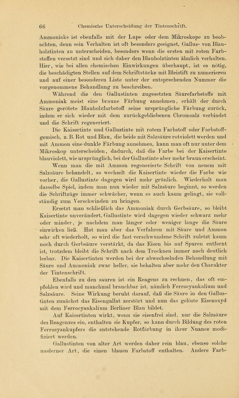 Ammoniaks ist ebenfalls mit der Lupe oder dem Mikroskope zu beob- achten, denn sein Verbalten ist oft besonders geeignet, Gallus- von Blau- bolztinten zu unterscbeiden, besonders wenn die ersten mit roten Farb- stoffen versetzt sind und sich daher den Blauholztinten ähnlich verhalten. Hier, wie bei allen chemischen Einwirkungen überhaupt, ist es nötig,, die beschädigten Stellen auf dem Schriftstücke mit Bleistift zu numerieren und auf einer besonderen Liste unter der entsprechenden Nummer die vorgenommene Behandlung zu beschreiben.! Während die den Grallustinten zugesetzten Säurefarbstoffe mit Ammoniak meist eine braune Färbung annehmen, erhält der durch Säure gerötete Blauholzfarbstoff seine ursprüngliche Färbung zurück, indem er sich wieder mit dem zurückgebliebenen Chromsalz verbindet und die Schrift regeneriert. Die Kaisertinte und Gallustinte mit rotem Farbstoff oder Farbstoff- gemisch, Z.B.Rot und Blau, die beide mit Salzsäure rotviolett werden und mit Ammon eine dunkle Färbung annehmen, kann man oft nur unter dem Mikroskop unterscheiden, dadurch, daß die Farbe bei der Kaisertinte blauviolett, wie ursprünglich, bei der Gallustinte aber mehr braun erscheint. Wenn man die mit Ammon regenerierte Schrift von neuem mit Salzsäure behandelt, so wechselt die Kaisertinte wieder die Farbe wie vorher, die Gallustinte dagegen wird mehr grünlich. Wiederholt man dasselbe Spiel, indem man nun wieder mit Salzsäure beginnt, so werden die Schriftzüge immer schwächer, wenn es auch kaum gelingt, sie voll- ständig zum Verschwinden zu bringen. Ersetzt man schließlich das Ammoniak durch Gerbsäure, so bleibt Kaisertinte unverändert, Gallustinte wii'd dagegen wieder schwarz mehr oder minder, je nachdem man länger oder weniger lange die Säure einwirken ließ. Hat man aber das Verfahren mit Säure und Ammon sehr oft wiederholt, so wird die fast verschwundene Schrift zuletzt kaum noch durch Gerbsäure verstärkt, da das Eisen bis auf Spuren entfernt ist, trotzdem bleibt die Schrift nach dem Trocknen immer noch deutlich lesbar. Die Kaisertinten werden bei der abwechselnden Behandlung mit Säure und Ammoniak zwar heller, sie behalten aber mehr den Charakter der Tintenschrift. Ebenfalls zu den sauren ist ein Reagens zu rechnen, das oft em- pfohlen wird und manchmal brauchbar ist, nämlich Ferrocyankalium und Salzsäure. Seine Wirkung beruht darauf, daß die Säure in den Gallus- tinten zunächst das Eisengallat zerstört und nun das gelöste Eisenoxyd mit dem Ferrocyankalium Berliner Blau bildet. Auf Kaisertinten wirkt, wenn sie eisenfrei sind, nur die Salzsäure des Reagenzes ein, enthalten sie Kupfer, so kann durch Bildung des roten Ferrocyankupfers die entstehende Rotfärbung in ihi-er Nuance modi- fiziert werden. Gallustinten von alter Art werden daher rein blau, ebenso solche moderner Art, die einen blauen Farbstoff enthalten. Andere Färb-