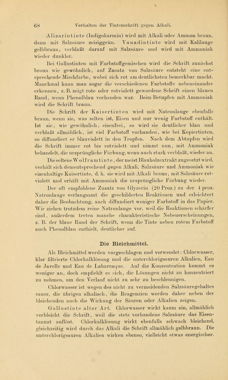 Alizarintinte (Indigokarmin) wird mit Alkali oder Ammon braun, dann mit Salzsäure zeisiggrün. Vanadintinte wird mit Kalüauge gelbbraun, verblaßt darauf mit Salzsäure und wird mit Ammoniak wieder dunkler. Bei Gallustinten mit Farbstoffgemiscben wird die Schrift zunächst braun wie gewöhnlich, auf Zusatz von Salzsäure entsteht eine ent- sprechende Mischfarbe, wobei sich rot am deutlichsten bemerkbar macht. Manchmal kann man sogar die verschiedenen Farbstoffe nebeneinander erkennen, z. B. zeigt rote oder rotviolett gewordene Schrift einen blauen Rand, wenn Phenolblau vorhanden war. Beim Betupfen mit Ammoniak wird die Schrift braun. Die Schrift der Kaisertinten wird mit Natronlauge ebenfalls braun, wenn sie, was selten ist, Eisen und nur wenig Farbstoff enthält. Ist sie, wie gewöhnlich, eisenfrei, so wird sie deutlicher blau und verblaßt allmählich, ist viel Farbstoff vorhanden, wie bei Kopiertinten, so diffundiert er blauviolett in den Tropfen. Nach dem Abtupfen wird die Schrift immer rot bis rotviolett und nimmt nun, mit Ammoniak behandelt, die ursprünghche Färbung, wenn auch stark verblaßt, wieder an. Die seltene Wo 1fr amtinte , der meist Blauholzextrakt zugesetzt wird, verhält sich dementsprechend gegen Alkali, Salzsäure und Ammoniak wie eisenhaltige Kaisertinte, d.h. sie wird mit Alkali braun, mit Salzsäure rot- violett und erhält mit Ammoniak die ursprüngliche Färbung wieder. Der oft empfohlene Zusatz von Glyzerin (20 Proz.) zu der 4 proz. Natronlauge verlangsamt die geschilderten Reaktionen und erleichtert daher die Beobachtung, auch diffundiert weniger Farbstoff in das Papier. Wir ziehen trotzdem reine Natronlauge vor, weil die Reaktionen schärfer sind, außerdem treten manche charakteristische Nebenerscheinungen, z. B. der blaue Rand der Schrift, wenn die Tinte neben rotem Farbstoff auch Phenolblau enthielt, deutlicher auf. Die Bleichmittel. Als Bleichmittel werden vorgeschlagen und verwendet: Chlorwasser, klar filtrierte Chlorkalklösung und die unterchlorigsauren Alkalien, Eau de Javelle und Eau de Labarraque. Auf die Konzentration kommt es weniger an, doch empfiehlt es sich, die Lösungen nicht zu konzentriert zu nehmen, um den Verlauf nicht zu sehr zu beschleunigen. Chlorwasser ist wegen des nicht zu vermeidenden Salzsäuregehaltes sauer, die übrigen alkalisch, die Reagenzien werden daher neben der bleichenden auch die Wirkung der Säuren oder Alkalien zeigen. Gallustinte alter Art. Chlorwasser wirkt kaum ein, allmählich verbleicht die Schrift, weil die stets vorhandene Salzsäure das Eisen- tannat auflöst. Chlorkalklösung wirkt ebenfalls schwach bleichend, gleichzeitig wird durch das Alkali die Schrift allmählich gelbbraun. Die unterchlorigsauren Alkalien wirken ebenso, vielleicht etwas energischer.