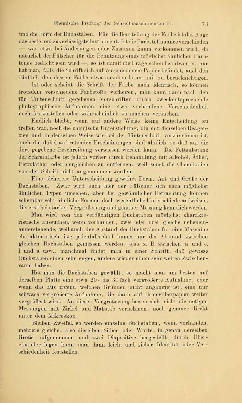 und die Form der Buchataben. Für die Beurteilung der Farbe ist das Auge das beste und zuverlässigste Instrument. Ist die FarbstolTnuance verschieden — was etwa bei Änderungen oder Zusätzen kaum vorkommen wird, da natürlich der Fälscher für die Benutzung eines möglichst ähnlichen Farb- tones bedacht sein wird —, so ist damit die Frage schon beantwortet, nur hat man, falls die Schrift sich auf verschiedenem Papier befindet, auch den Einfluß, den dessen Farbe etwa ausüben kann, mit zu berücksichtigen. Ist oder scheint die Schrift der Farbe nach identisch, so können trotzdem verschiedene Farbstoffe vorliegen, man kann dann nach den für Tintenschrift gegebenen Vorschriften durch zweckentsprechende photographische Aufnahmen eine etwa vorhandene Verschiedenheit noch festzustellen oder wahrscheinlich zu machen versuchen. Endlich bleibt, wenn auf andere Weise keine Entscheidung zu treffen war, noch die chemische Untersuchung, die mit denselben Reagen- zien und in derselben Weise wie bei der Tintenschrift vorzunehmen ist, auch die dabei auftretenden Erscheinungen sind ähnlich, so daß auf die dort gegebene Beschreibung verwiesen werden kann. Die Fettsubstanz der Schreibfarbe ist jedoch vorher durch Behandlung mit Alkohol, Äther, Petroläther oder dergleichen zu entfernen, weil sonst die Chemikalien von der Schrift nicht angenommen werden. Eine sicherere Unterscheidung gewährt Form, Art und Größe der Buchstaben. Zwar wird auch hier der Fälscher sich nach möglichst ähnlichen Typen umsehen, aber bei gewöhnlicher Betrachtung können scheinbar sehr ähnliche Formen doch wesentliche Unterschiede aufweisen, die erst bei starker Vergrößerung und genauer Messung kenntlich werden. Man wird von den verdächtigen Buchstaben möglichst charakte- ristische aussuchen, wenn vorhanden, zwei oder drei gleiche nebenein- anderstehende, weil auch der Abstand der Buchstaben für eine Maschine charakteristisch ist; jedenfalls darf immer nur der Abstand zwischen gleichen Buchstaben gemessen werden, also z. B. zwischen n und e, 1 und a usw., manchmal findet man in einer Schrift, daß gewisse Buchstaben einen sehr engen, andere wieder einen sehr weiten Zwischen- raum haben. Hat man die Buchstaben gewählt, so macht man am besten auf derselben Platte eine etwa 20- bis 30 fach vergrößerte Aufnahme, oder wenn das aus irgend welchen Gründen nicht angängig ist, eine nur schwach vergrößerte Aufnahme, die dann auf Bromsilberpapier weiter vergrößert wird. An dieser Vergrößerung lassen sich leicht die nötigen Messungen mit Zirkel und Maßstab vornehmen, noch genauer direkt unter dem Mikroskop. Bleiben Zweifel, so werden einzelne Buchstaben, wenn vorhanden, mehrere gleiche, also dieselben Silben oder Worte, in genau derselben Größe aufgenommen und zwei Diapositive hergestellt; durch Über- einander legen kann man dann leicht und sicher Identität oder Ver- schiedenheit feststellen.