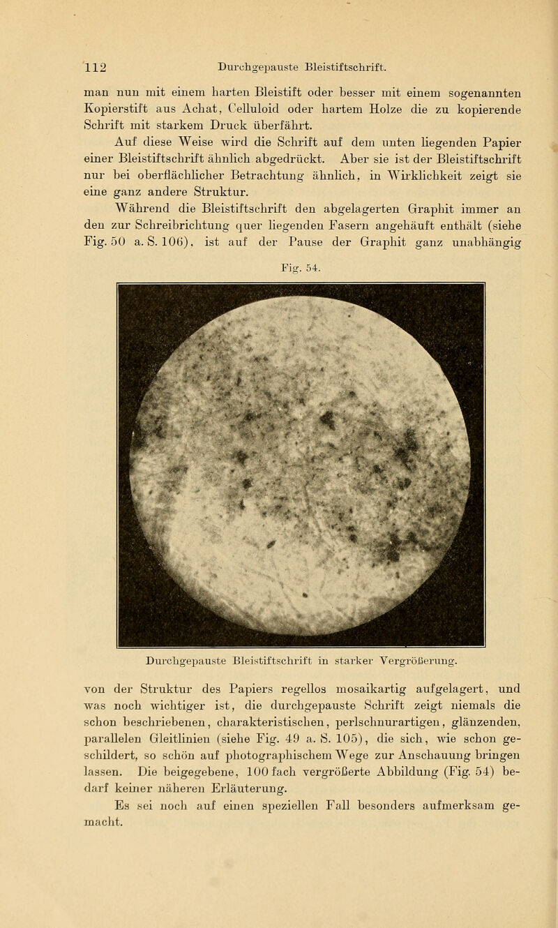 man nun mit einem harten Bleistift oder besser mit einem sogenannten Kopierstift aus Achat, Celluloid oder hartem Holze die zu kopierende Schrift mit starkem Druck überfährt. Auf diese Weise wird die Schrift auf dem unten liegenden Papier einer Bleistiftschrift ähnlich abgedrückt. Aber sie ist der Bleistiftscbrift nur bei oberflächlicher Betrachtung ähnlich, in Wii'klichkeit zeigt sie eine ganz andere Struktur. Während die Bleistiftschrift den abgelagerten Graphit immer an den zur Schreibrichtung quer liegenden Fasern angehäuft enthält (siehe Fig. 50 a. S. 106). ist auf der Pause der Graphit ganz unabhängig Fiff. 54. Durcligepauste Uleistiitsclirii't in starker Vergrößerung. von der Struktur des Papiers regellos mosaikartig aufgelagert, und was noch wichtiger ist, die durchgepauste Schrift zeigt niemals die schon beschriebenen, charakteristischen, perlschnurartigen, glänzenden, parallelen Gleitlinieu (siehe Fig. 49 a. S. 105), die sich, wie schon ge- schildert, so schön auf photographischem Wege zur Anschauung bringen lassen. Die beigegebene, 100 fach vergrößerte Abbildung (Fig. 54) be- darf keiner näheren Erläuterung. Es sei noch auf einen speziellen Fall besonders aufmerksam ge- macht.