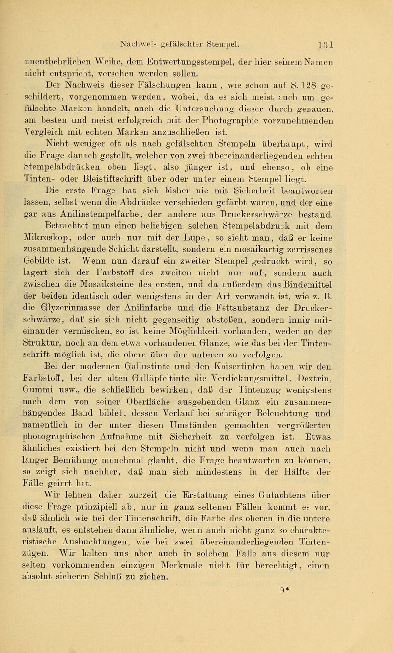 unentbehrlichen Weihe, dem Entwertungsstempel, der hier seinem Namen nicht entspi'icht, versehen werden sollen. Der Nachweis dieser Fälschungen kann , wie schon auf S. 128 ge- schildert , vorgenommen werden, wobei,' da es sich meist auch um ge- fälschte Marken handelt, auch die Untersuchung dieser durch genauen, am besten und meist erfolgreich mit der Photographie vorzunehmenden Vergleich mit echten Marken anzuschließen ist. Nicht weniger oft als nach gefälschten Stempeln überhaupt, wird die Frage danach gestellt, welcher von zwei übereinanderliegenden echten Stempelabdrücken oben liegt, also jünger ist, und ebenso, ob eine Tinten- oder Bleistiftschrift über oder unter einem Stempel liegt. Die erste Frage hat sich bisher nie mit Sicherheit beantworten lassen, selbst wenn die Abdrücke verschieden gefärbt waren, und der eine gar aus Anilin Stempelfarbe, der andere aus Druckerschwärze bestand. Betrachtet man einen beliebigen solchen Stempelabdruck mit dem Mikroskop, oder auch nur mit der Lupe, so sieht man, daß er keine zusammenhängende Schicht darstellt, sondern ein mosaikartig zerrissenes Gebilde ist. Wenn nun darauf ein zweiter Stempel gedruckt wird, so lagert sich der Farbstoff des zweiten nicht nur auf, sondern auch zwischen die Mosaiksteine des ersten, und da außerdem das Bindemittel der beiden identisch oder wenigstens in der Art verwandt ist, wie z. B. die Glyzerinmasse der Anilinfarbe und die Fettsubstanz der Drucker- schwärze, daß sie sich nicht gegenseitig abstoßen, sondern innig mit- einander vermischen, so ist keine Möglichkeit vorhanden, weder an der Struktur, noch an dem etwa vorhandenen Glänze, wie das bei der Tinten- schrift möglich ist, die obere über der unteren zu verfolgen. Bei der modernen Gallustinte und den Kaisertinten haben wir den Farbstoff, bei der alten Galläjjfeltinte die Verdickungsmittel, Dextrin, Gummi usw., die schließlich bewirken, daß der Tintenzug wenigstens nach dem von seiner Oberfläche ausgehenden Glanz ein zusammen- hängendes Band bildet, dessen Verlauf bei schräger Beleuchtung und namentlich in der unter diesen Umständen gemachten vergrößerten photographischen Aufnahme mit Sicherheit zu verfolgen ist. Etwas ähnliches existiert bei den Stempeln nicht und wenn man auch nach langer Bemühung manchmal glaubt, die Frage beantworten zu können, so zeigt sich nachher, daß man sich mindestens in der Hälfte der Fälle geirrt hat. Wir lehnen daher zurzeit die Erstattung eines Gutachtens über diese Frage prinzipiell ab, nur in ganz seltenen Fällen kommt es vor, daß ähnlich wie bei der Tintenschrift, die Farbe des oberen in die untere ausläuft, es entstehen dann ähnliche, wenn auch nicht ganz so charakte- ristische Ausbuchtungen, wie bei zwei übereinanderliegenden Tinten- zügen. Wir halten uns aber auch in solchem Falle aus diesem nur selten vorkommenden einzigen Merkmale nicht für berechtigt, einen absolut sicheren Schluß zu ziehen.