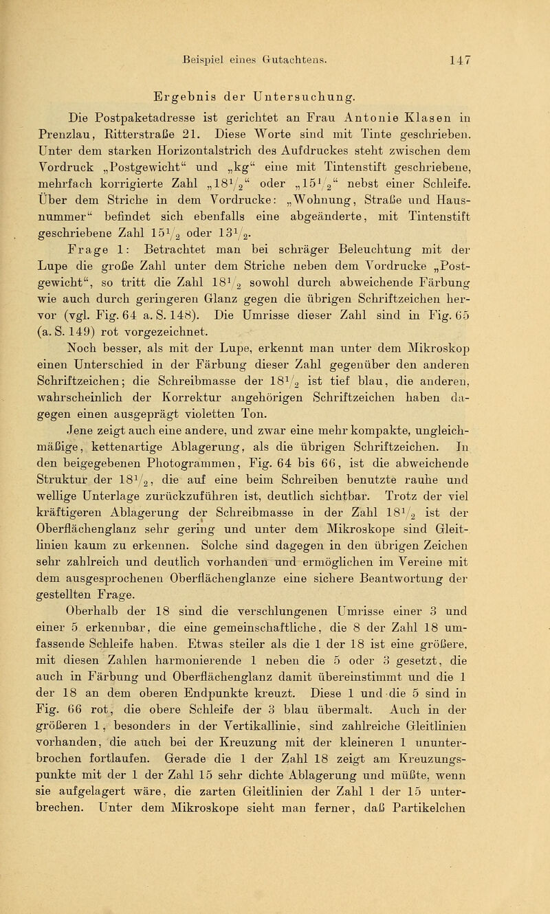 Ergebnis dei- Untersucliung. Die Postpaketadresse ist gerichtet an Frau Antonie Klasen in Prenzlau, Ritterstraße 21. Diese Worte sind mit Tinte geschrieben. Unter dem starken Horizontalstrich des Aufdruckes steht zwischen dem Vordruck „Postgewicht und „kg eine mit Tintenstift geschriebene, mehrfach korrigierte Zahl „I8Y2 oder „IS'/a nebst einer Schleife. Über dem Striche in dem Vordrucke: „Wohnung, Straße und Haus- nummer befindet sich ebenfalls eine abgeänderte, mit Tintenstift geschriebene Zahl lÖ^/a oder 13^/2- Frage 1: Betrachtet man bei schräger Beleuchtung mit der Lupe die große Zahl unter dem Striche neben dem Vordrucke „Post- gewicht, so tritt die Zahl 18^,2 sowohl durch abweichende Färbung wie auch durch geringeren Glanz gegen die übrigen Schriftzeichen her- vor (vgl. Fig. 64 a. S. 148). Die Umrisse dieser Zahl sind in Fig. 65 (a. S. 149) rot vorgezeichnet. Noch besser, als mit der Lupe, erkennt man unter dem Mikroskop einen Unterschied in der Färbung dieser Zahl gegenüber den anderen Schriftzeichen; die Schreibmasse der 18^/2 ist tief blau, die anderen, wahrscheinlich der Korrektur angehörigen Schriftzeichen haben da- gegen einen ausgeprägt violetten Ton. Jene zeigt auch eine andere, und zwar eine mehr kompakte, ungleich- mäßige, kettenartige Ablagerung, als die übrigen Schriftzeichen. In den beigegebenen Photogrammen, Fig. 64 bis 66, ist die abweichende Struktur der 18^/2, die auf eine beim Schreiben benutzte rauhe und wellige Unterlage zurückzuführen ist, deutlich sichtbar. Trotz der viel kräftigeren Ablagerung der Schreibmasse in der Zahl 18^2 ist der Oberflächenglanz sehr gering und unter dem Mikroskope sind Gleit- linien kaum zu erkennen. Solche sind dagegen in den übrigen Zeichen sehr zahlreich und deutlich vorhanden und ermöglichen im Vereine mit dem ausgesprochenen Oberflächenglanze eine sichere Beantwortung der gestellten Frage. Oberhalb der 18 sind die verschlungenen Umrisse einer 3 und einer 5 erkennbar, die eine gemeinschaftliche, die 8 der Zahl 18 um- fassende Schleife haben. Etwas steiler als die 1 der 18 ist eine größere, mit diesen Zahlen harmonierende 1 neben die 5 oder 3 gesetzt, die auch in Färbung und Oberflächenglanz damit übereinstimmt und die 1 der 18 an dem oberen Endpunkte kreuzt. Diese 1 und die 5 sind in Fig. 66 rot, die obere Schleife der 3 blau übermalt. Auch in der größeren 1, besonders in der Vertikallinie, sind zahlreiche Gleitlinien vorhanden, die auch bei der Kreuzung mit der kleineren 1 ununter- brochen fortlaufen. Gerade die 1 der Zahl 18 zeigt am Kreuzungs- punkte mit der 1 der Zahl 15 sehr dichte Ablagerung und müßte, wenn sie aufgelagert wäre, die zarten Gleitlinien der Zahl 1 der 15 unter- brechen. Unter dem Mikroskope sieht man ferner, daß Partikelchen