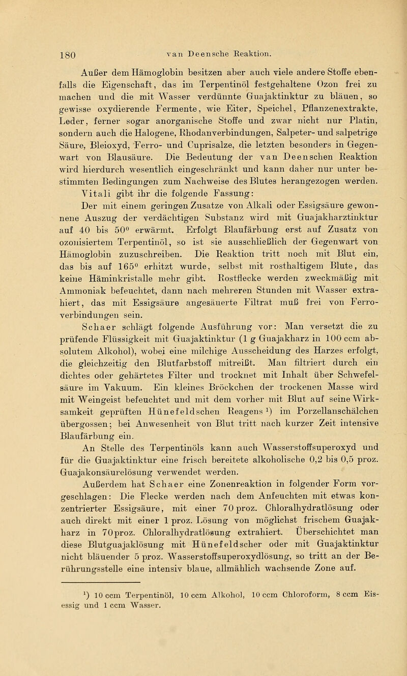 XQQ van Deensche Reaktion. Außer dem Hämoglobin besitzen aber auch viele andere Stoffe eben- falls die Eigenschaft, das im Terpentinöl festgehaltene Ozon frei zu machen und die mit Wasser verdünnte Guajaktinktur zu bläuen, so gewisse oxydierende Fermente, wie Eiter, Speichel, Pflanzenextrakte, Leder, ferner sogar anorganische Stoffe und zwar nicht nur Platin, sondern auch die Halogene, Rhodanverbindungen, Salpeter- und salpetrige Säure, Bleioxyd, Ferro- und Cuprisalze, die letzten besonders in Gegen- wart von Blausäure. Die Bedeutung der van Deensehen Reaktion wird hierdurch wesentlich eingeschränkt und kann daher nur unter be- stimmten Bedingungen zum Nachweise des Blutes herangezogen werden. Vitali gibt ihr die folgecde Fassung: Der mit einem geringen Zusätze von Alkali oder Essigsäure gewon- nene Auszug der verdächtigen Substanz wird mit Guajakharztinktur auf 40 bis 50^ erwärmt. Erfolgt Blaufärbung erst auf Zusatz von ozonisiertem Terpentinöl, so ist sie ausschließlich der Gegenwart von Hämoglobin zuzuschreiben. Die Reaktion tritt noch mit Blut ein, das bis auf 165 erhitzt wurde, selbst mit rosthaltigem Blute, das keine Häminkristalle mehr gibt. Rostflecke werden zweckmäßig mit Ammoniak befeuchtet, dann nach mehreren Stunden mit Wasser extra- hiert, das mit Essigsäure angesäuerte Fütrat muß frei von Ferro- verbindungen sein. Schaer schlägt folgende Ausführung vor: Man versetzt die zu prüfende Flüssigkeit mit Guajaktinktur (lg Gua jakharz in 100 com ab- solutem Alkohol), wobei eine milchige Ausscheidung des Harzes erfolgt, die gleichzeitig den Blutfarbstoff mitreißt. Man filtriert durch ein dichtes oder gehärtetes Filter und trocknet mit Inhalt über Schwefel- säure im Vakuum. Ein kleines Bröckchen der trockenen Masse wird mit Weingeist befeuchtet und mit dem vorher mit Blut auf seine W^irk- samkeit geprüften Hünefeldsehen Reagens i) im Porzellanschälchen Übergossen; bei Anwesenheit von Blut tritt nach kurzer Zeit intensive Blaufärbung ein. An Stelle des Terpentinöls kann auch Wasserstoffsuperoxyd und für die Guajaktinktur eine frisch bereitete alkoholische 0,2 bis 0,5 proz. Guajakonsäurelösung verwendet werden. Außerdem hat Schaer eine Zonenreaktion in folgender Form vor- geschlagen : Die Flecke werden nach dem Anfeuchten mit etwas kon- zentrierter Essigsäure, mit einer 70 proz. Chloralhydratlösung oder auch direkt mit einer 1 proz. Lösung von möglichst frischem Guajak- harz in 70 proz. Chloralhydratlösung extrahiert. Überschichtet man diese Blutguajaklösung mit Hünefeldscher oder mit Guajaktinktur nicht bläuender 5 proz. Wasserstoffsuperoxydlösung, so tritt an der Be- rührungsstelle eine intensiv blaue, allmählich wachsende Zone auf. ') lOccm Terpentinöl, 10 com Alkohol, lOccm Chloroform, 8 com Eis- essig und 1 ccm Wasser.