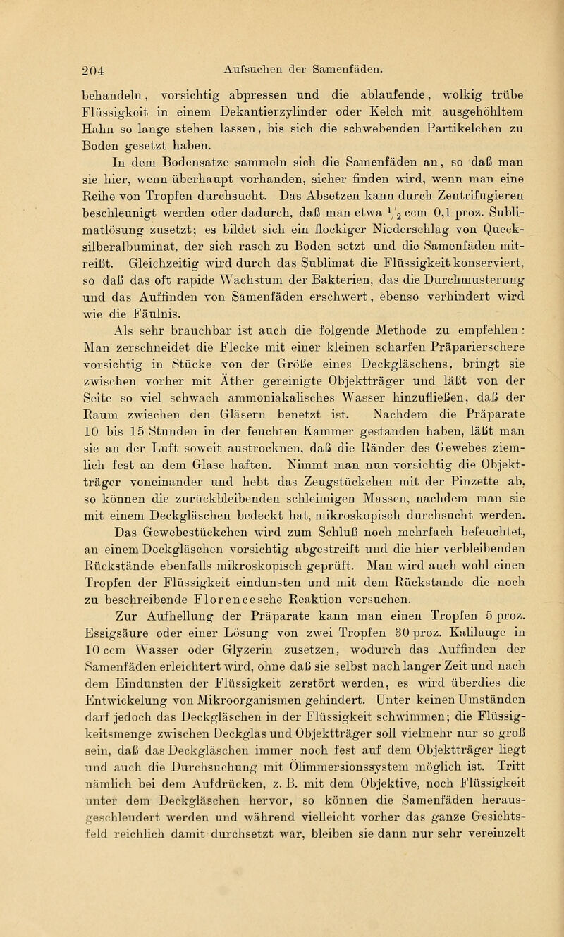 behandeln, vorsichtig abpressen und die ablaufende, wolkig trübe Flüssigkeit in einem Dekantierzylinder oder Kelch mit ausgehöhltem Hahn so lange stehen lassen, bis sich die schwebenden Partikelchen zu Boden gesetzt haben. In dem Bodensatze sammeln sich die Samenfäden an, so daß man sie hier, wenn überhaupt vorhanden, sicher finden wird, wenn man eine Reihe von Tropfen durchsucht. Das Absetzen kann durch Zentrifugieren beschleunigt werden oder dadurch, dai3 man etwa '/g ccni 0,1 proz. Subli- matlösung zusetzt; es bildet sich ein flockiger Niederschlag von Queck- silberalbuminat, der sich rasch zu Boden setzt und die Samenfäden mit- reißt. Gleichzeitig wird durch das Sublimat die Flüssigkeit konserviert, so daß das oft rapide Wachstum der Bakterien, das die Durchmusterung und das Auffinden von Samenfäden erschwert, ebenso verhindert wird wie die Fäulnis. Als sehr brauchbar ist auch die folgende Methode zu empfehlen : Man zerschneidet die Flecke mit einer kleinen scharfen Präparierschere vorsichtig in Stücke von der Größe eines Deckgläschens, bringt sie zwischen vorher mit Äther gereinigte Objektträger und läßt von der Seite so viel schwach ammoniakahsches Wasser hinzufiießen, daß der Raum zwischen den Gläsern benetzt ist. Nachdem die Präparate 10 bis 15 Stunden in der feuchten Kammer gestanden haben, läßt man sie an der Luft soweit austrocknen, daß die Ränder des Gewebes ziem- lich fest an dem Glase haften. Nimmt man nun vorsichtig die Objekt- träger voneinander und hebt das Zeugstückchen mit der Pinzette ab, so können die zurückbleibenden schleimigen Massen, nachdem mau sie mit einem Deckgläschen bedeckt hat, mikroskopisch durchsucht werden. Das Gewebestückchen wird zum Schluß noch mehrfach befeuchtet, an einem Deckgläschen vorsichtig abgestreift und die hier verbleibenden Rückstände ebenfalls mikroskopisch geprüft. Man wird auch wohl einen Tropfen der Flüssigkeit eindunsten und mit dem Rückstande die noch zu beschreibende Florencesehe Reaktion versuchen. Zur Aufhellung der Präparate kann man einen Tropfen 5 proz. Essigsäure oder einer Lösung von zwei Tropfen 30 proz. Kalilauge in 10 ccm Wasser oder Glyzerin zusetzen, wodurch das Auffinden der Samenfäden erleichtert wird, ohne daß sie selbst nach langer Zeit und nach dem Eindunsten der Flüssigkeit zerstört werden, es wird überdies die Entwickelung von Mikroorganismen gehindert. Unter keinen Umständen darf jedoch das Deckgläschen in der Flüssigkeit schwimmen; die Flüssig- keitsmenge zwischen Deckglas und Objektträger soll vielmehr nur so groß sein, daß das Deckgläschen immer noch fest auf dem Objektträger liegt und auch die Durchsuchung mit Ölimmersionssystem möglich ist. Tritt nämlich bei dem Aufdrücken, z. B. mit dem Objektive, noch Flüssigkeit unter dem Deckgläschen hervor, so können die Samenfäden heraus- geschleudert werden und während vielleicht vorher das ganze Gesichts- feld reichlich damit durchsetzt war, bleiben sie dann nur sehr vereinzelt