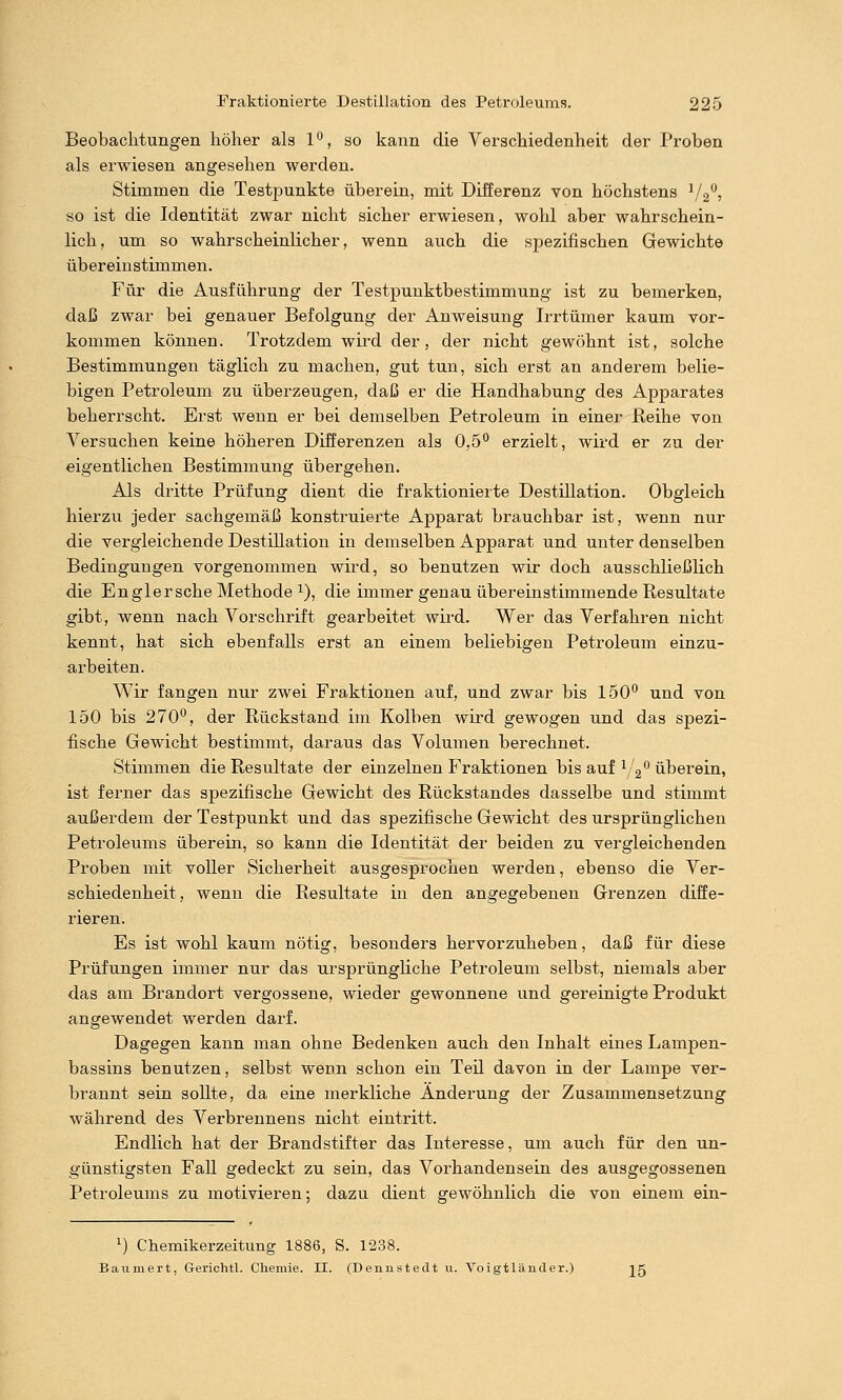 Beobachtungen laöher als 1*^, so kann die Verschiedenheit der Proben als erwiesen angesehen werden. Stimmen die Testjaunkte überein, mit Differenz von höchstens 72^; so ist die Identität zwar nicht sicher erwiesen, wohl aber wahrschein- lich, um so wahrscheinlicher, wenn auch die spezifischen Gewichte übereinstimmen. Für die Ausführung der Testpunktbestimmung ist zu bemerken, daß zwar bei genauer Befolgung der Anweisung Irrtümer kaum vor- kommen können. Trotzdem wird der, der nicht gewöhnt ist, solche Bestimmungen täglich zu machen, gut tun, sich erst an anderem belie- bigen Petroleum zu überzeugen, daß er die Handhabung des Apparates beherrscht. Erst wenn er bei demselben Petroleum in einer Keihe von Versuchen keine höheren Differenzen als üjö** erzielt, wird er zu der eigentlichen Bestimmung übergehen. Als dritte Prüfung dient die fraktionierte Destillation. Obgleich hierzu Jeder sachgemäß konstruierte Apparat brauchbar ist, wenn nur die vergleichende Destillation in demselben Apparat und unter denselben Bedingungen vorgenommen wird, so benutzen wir doch ausschließlich die Englersche Methode 1), die immer genau übereinstimmende Resultate gibt, wenn nach Vorschrift gearbeitet wird. Wer das Verfahren nicht kennt, hat sich ebenfalls erst an einem beliebigen Petroleum einzu- arbeiten. Wir fangen nur zwei Fraktionen auf, und zwar bis 150'' und von 150 bis 270'^, der Rückstand im Kolben wird gewogen und das spezi- fische Gewicht bestimmt, daraus das Volumen berechnet. Stimmen die Resultate der einzelnen Fraktionen bis auf Yg ü-berein, ist ferner das spezifische Gewicht des Rückstandes dasselbe und stimmt außerdem der Testpunkt und das spezifische Gewicht des ursprünglichen Petroleums überein, so kann die Identität der beiden zu vergleichenden Proben mit voller Sicherheit ausgesprochen werden, ebenso die Ver- schiedenheit, wenn die Resultate in den angegebenen Grenzen diffe- rieren. Es ist wohl kaum nötig, besonders hervorzuheben, daß für diese Prüfungen immer nur das ursprüngliche Petroleum selbst, niemals aber das am Brandort vergossene, wieder gewonnene und gereinigte Produkt angewendet werden darf. Dagegen kann man ohne Bedenken auch den Inhalt eines Lampen- bassins benutzen, selbst wenn schon ein Teü davon in der Lampe ver- brannt sein sollte, da eine merkliche Änderung der Zusammensetzung während des Verbrennens nicht eintritt. Endlich hat der Brandstifter das Interesse, um auch für den un- günstigsten Fall gedeckt zu sein, das Vorhandensein des ausgegossenen Petroleums zu motivieren; dazu dient gewöhnlich die von einem ein- 1) Chemikerzeitung 1886, S. 1238. Baumert, Gerichtl. Chemie. II. (Dennstedt u. Voigtländer.) jg