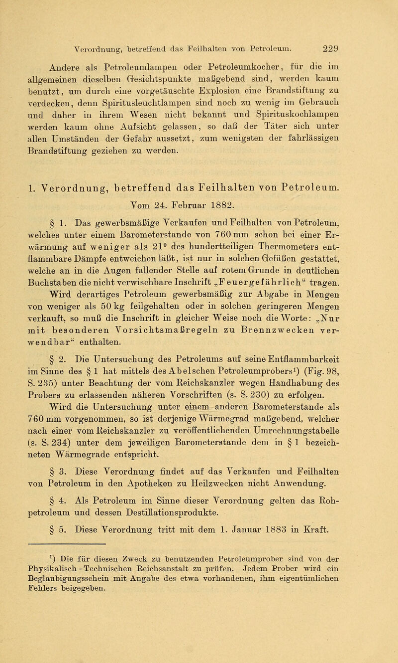 Andere als Petroleumlampeu odex' Petroleumkocher, für die im allgemeinen dieselben Gesichtspunkte maßgebend sind, werden kaum benutzt, um durch eine vorgetäuschte Explosion eine Brandstiftung zu verdecken, denn Spiritusleuchtlampen sind noch zu wenig im Gebrauch und daher in ihrem Wesen nicht bekannt und Spirituskochlampen werden kaum ohne Aufsicht gelassen, so daß der Täter sich unter allen Umständen der Gefahr aussetzt, zum wenigsten der fahrlässigen Brandstiftung geziehen zu werden. 1. Verordnung, betreffend das Feilhalten von Petroleum. Yom 24. Februar 1882. § 1. Das gewerbsmäßige Verkauf en und Feilhalten von Petroleum, welches unter einem Barometerstande von 760 mm schon bei einer Er- wärmung auf weniger als 21*' des hundertteiligen Thermometers ent- flammbare Dämpfe entweichen läßt, ist nur in solchen Gefäßen gestattet, welche an in die Augen fallender Stelle auf rotem Grunde in deutlichen Buchstaben die nicht verwischbare Inschrift „F euergef ährlich tragen. Wird derartiges Petroleum gewerbsmäßig zur Abgabe in Mengen von weniger als 50 kg feilgehalten oder in solchen gezingeren Mengen verkauft, so muß die Inschrift in gleicher Weise noch die Worte: „Nur mit besonderen Vorsichtsmaßregeln zu Brennzwecken ver- wendbar enthalten. § 2. Die Untersuchung des Petroleums auf seine Entflammbarkeit im Sinne des §1 hat mittels des Ab eischen Petroleumprobersi) (Fig. 98, S. 235) unter Beachtung der vom Eeichskanzler wegen Handhabung des Probers zu erlassenden näheren Vorschriften (s. S. 230) zu erfolgen. Wird die Untersuchung unter einem anderen Barometerstande als 760 mm vorgenommen, so ist derjenige Wärmegrad maßgebend, welcher nach einer vom Reichskanzler zu veröffentlichenden Umrechnungstabelle (s. S. 234) unter dem jeweiligen Barometerstande dem in § 1 bezeich- neten Wärmegrade entspricht. § 3. Diese Verordnung findet auf das Verkaufen und Feilhalten von Petroleum in den Apotheken zu Heilzwecken nicht Anwendung. § 4. Als Petroleum im Sinne dieser Verordnung gelten das Roh- petroleum und dessen DestiUationsprodukte. § 5. Diese Verordnung tritt mit dem 1. Januar 1883 in Kraft. ^) Die für diesen Zweck zu benutzenden Petroleumprober sind von der Physikalisch - Technischen Eeichsanstalt zu prüfen. Jedem Prober wird ein Beglaubigungsschein mit Angabe des etwa vorhandenen, ihm eigentümlichen Fehlers beigegeben.