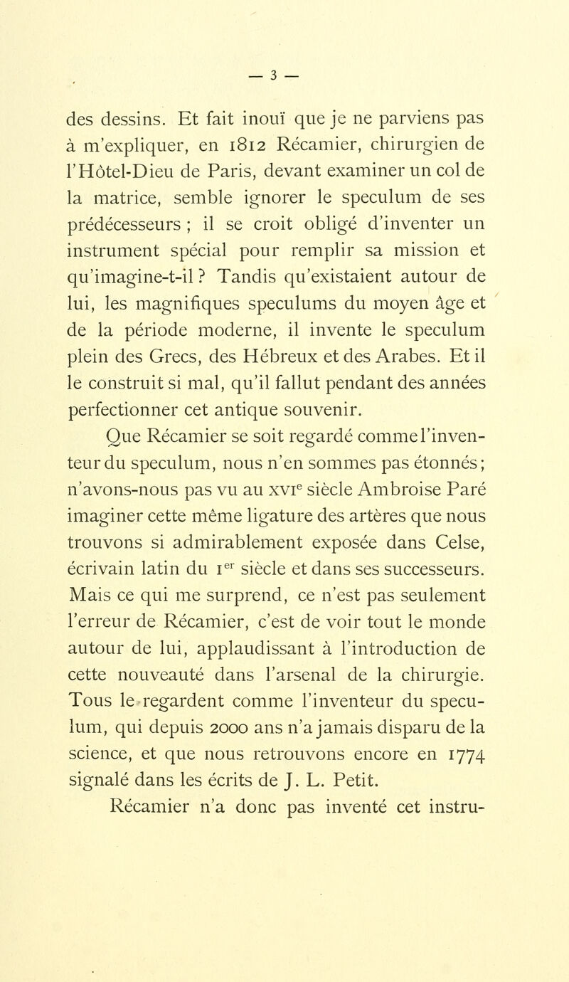 des dessins. Et fait inouï que je ne parviens pas à m'expliquer, en 1812 Récamier, chirurgien de rHôtel-Dieu de Paris, devant examiner un col de la matrice, semble ignorer le spéculum de ses prédécesseurs ; il se croit obligé d'inventer un instrument spécial pour remplir sa mission et qu'imagine-t-il ? Tandis qu'existaient autour de lui, les magnifiques spéculums du moyen âge et de la période moderne, il invente le spéculum plein des Grecs, des Hébreux et des Arabes. Et il le construit si mal, qu'il fallut pendant des années perfectionner cet antique souvenir. Que Récamier se soit regardé comme l'inven- teur du spéculum, nous n'en sommes pas étonnés; n'avons-nous pas vu au xvi® siècle Ambroise Paré imaginer cette même ligature des artères que nous trouvons si admirablement exposée dans Celse, écrivain latin du i^^ siècle et dans ses successeurs. Mais ce qui me surprend, ce n'est pas seulement l'erreur de Récamier, c'est de voir tout le monde autour de lui, applaudissant à l'introduction de cette nouveauté dans l'arsenal de la chirurgie. Tous le regardent comme l'inventeur du spécu- lum, qui depuis 2000 ans n'a jamais disparu de la science, et que nous retrouvons encore en 1774 signalé dans les écrits de J. L. Petit. Récamier n'a donc pas inventé cet instru-