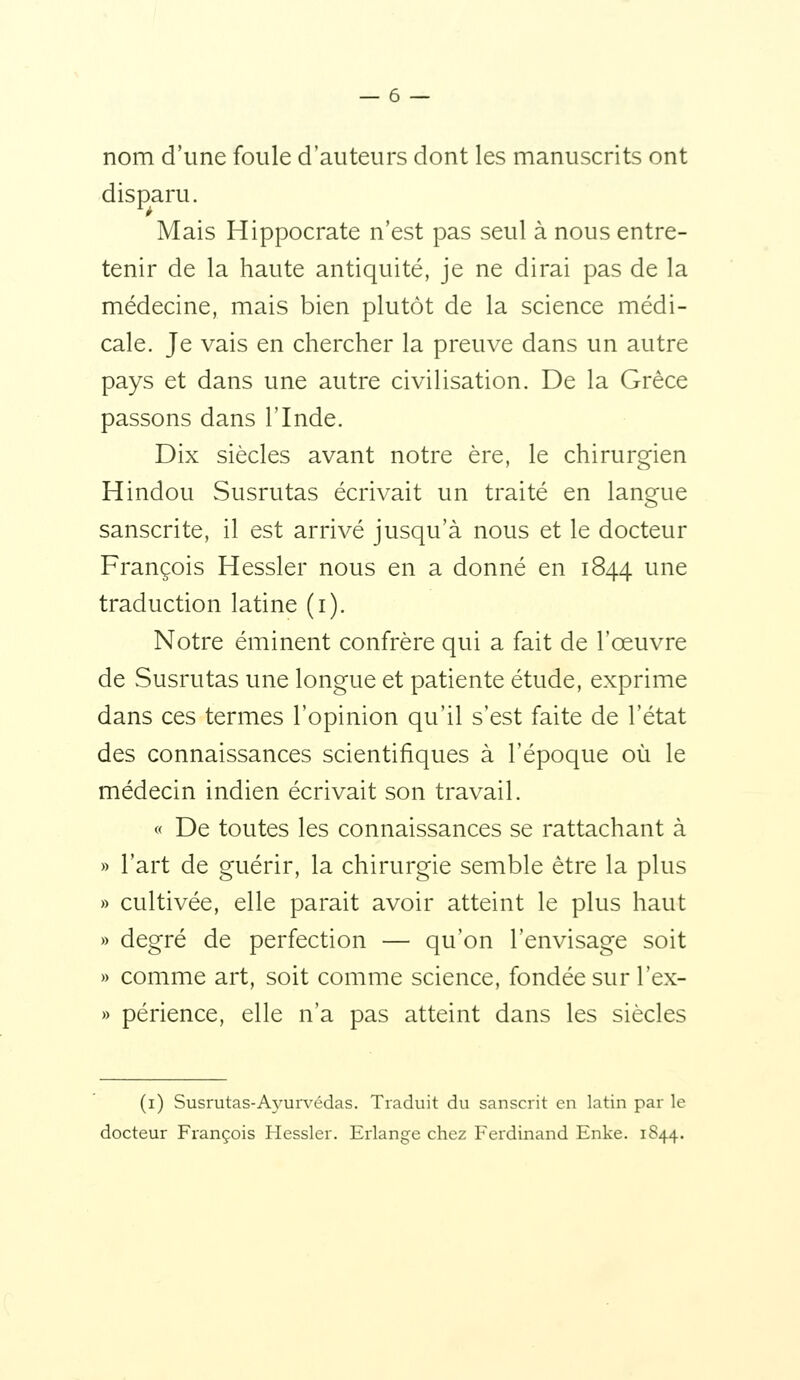 nom d'une foule d'auteurs dont les manuscrits ont disparu. Mais Hippocrate n'est pas seul à nous entre- tenir de la haute antiquité, je ne dirai pas de la médecine, mais bien plutôt de la science médi- cale. Je vais en chercher la preuve dans un autre pays et dans une autre civilisation. De la Grèce passons dans l'Inde. Dix siècles avant notre ère, le chirurgien Hindou Susrutas écrivait un traité en langue sanscrite, il est arrivé jusqu'à nous et le docteur François Hessler nous en a donné en 1844 une traduction latine (i). Notre éminent confrère qui a fait de l'œuvre de Susrutas une longue et patiente étude, exprime dans ces termes l'opinion qu'il s'est faite de l'état des connaissances scientifiques à l'époque où le médecin indien écrivait son travail. « De toutes les connaissances se rattachant à » l'art de guérir, la chirurgie semble être la plus » cultivée, elle parait avoir atteint le plus haut » degré de perfection — qu'on l'envisage soit » comme art, soit comme science, fondée sur l'ex- » périence, elle n'a pas atteint dans les siècles (i) Susrutas-Ayurvédas. Traduit du sanscrit en latin par le docteur François Hessler. Erlange chez Ferdinand Enke. 1844.