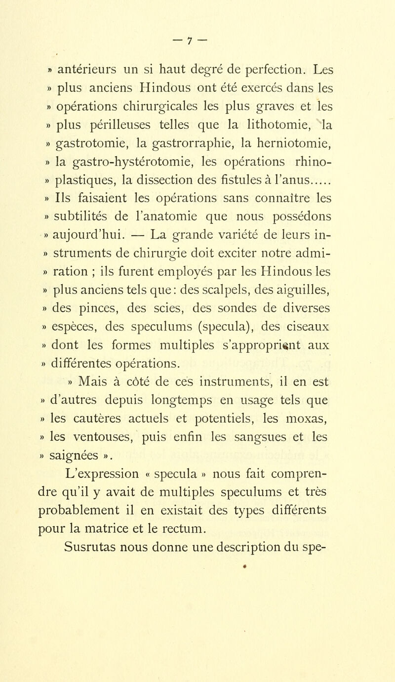 » antérieurs un si haut degré de perfection. Les » plus anciens Hindous ont été exercés dans les » opérations chirurgicales les plus graves et les » plus périlleuses telles que la lithotomie, la » gastrotomie, la gastrorraphie, la herniotomie, » la gastro-hystérotomie, les opérations rhino- » plastiques, la dissection des fistules à l'anus » Ils faisaient les opérations sans connaître les » subtilités de l'anatomie que nous possédons » aujourd'hui. — La grande variété de leurs in- » struments de chirurgie doit exciter notre admi- » ration ; ils furent employés par les Hindous les » plus anciens tels que : des scalpels, des aiguilles, » des pinces, des scies, des sondes de diverses » espèces, des spéculums (spécula), des ciseaux » dont les formes multiples s'approprient aux » différentes opérations. » Mais à côté de ces instruments, il en est » d'autres depuis longtemps en usage tels que » les cautères actuels et potentiels, les moxas, » les ventouses, puis enfin les sangsues et les » saignées ». L'expression « spécula » nous fait compren- dre qu'il y avait de multiples spéculums et très probablement il en existait des types différents pour la matrice et le rectum. Susrutas nous donne une description du spe-