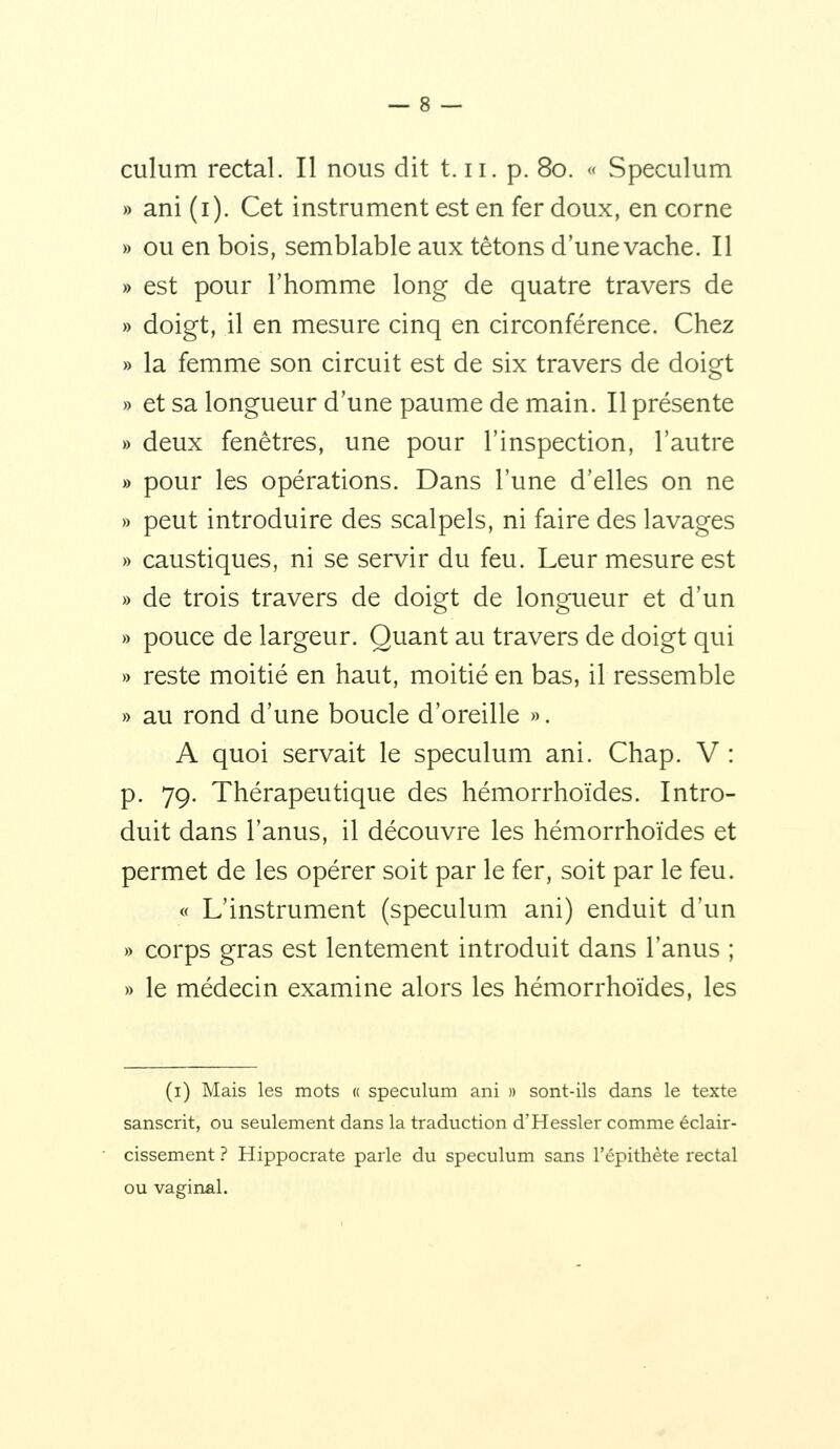 culum rectal. Il nous dit t. ii. p. 80. « Spéculum » ani (i). Cet instrument est en fer doux, en corne » ou en bois, semblable aux tétons d'unevache. Il » est pour l'homme long de quatre travers de » doigt, il en mesure cinq en circonférence. Chez » la femme son circuit est de six travers de doigt » et sa longueur d'une paume de main. Il présente » deux fenêtres, une pour l'inspection, l'autre » pour les opérations. Dans l'une d'elles on ne » peut introduire des scalpels, ni faire des lavages » caustiques, ni se servir du feu. Leur mesure est » de trois travers de doigt de longueur et d'un » pouce de largeur. Quant au travers de doigt qui » reste moitié en haut, moitié en bas, il ressemble » au rond d'une boucle d'oreille ». A quoi servait le spéculum ani. Chap. V : p. 79. Thérapeutique des hémorrhoïdes. Intro- duit dans l'anus, il découvre les hémorrhoïdes et permet de les opérer soit par le fer, soit par le feu. « L'instrument (spéculum ani) enduit d'un » corps gras est lentement introduit dans l'anus ; » le médecin examine alors les hémorrhoïdes, les (i) Mais les mots « spéculum ani » sont-ils dans le texte sanscrit, ou seulement dans la traduction d'Hessler comme éclair- cissement ? Hippocrate parle du spéculum sans l'épithète rectal ou vaginal.