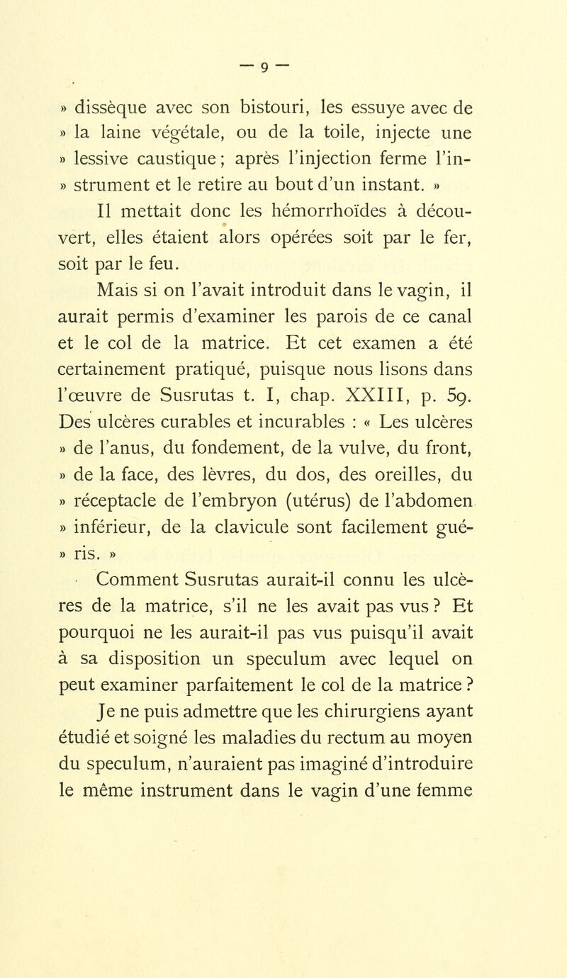 » dissèque avec son bistouri, les essuyé avec de » la laine végétale, ou de la toile, injecte une » lessive caustique ; après l'injection ferme l'in- » strument et le retire au bout d'un instant. » Il mettait donc les hémorrhoïdes à décou- vert, elles étaient alors opérées soit par le fer, soit par le feu. Mais si on l'avait introduit dans le vagin, il aurait permis d'examiner les parois de ce canal et le col de la matrice. Et cet examen a été certainement pratiqué, puisque nous lisons dans l'œuvre de Susrutas t. I, chap. XXIII, p. 5g. Des ulcères curables et incurables : « Les ulcères » de l'anus, du fondement, de la vulve, du front, » de la face, des lèvres, du dos, des oreilles, du » réceptacle de l'embryon (utérus) de l'abdomen. » inférieur, de la clavicule sont facilement gué- » ris. » Comment Susrutas aurait-il connu les ulcè- res de la matrice, s'il ne les avait pas vus ? Et pourquoi ne les aurait-il pas vus puisqu'il avait à sa disposition un spéculum avec lequel on peut examiner parfaitement le col de la matrice ? Je ne puis admettre que les chirurgiens ayant étudié et soigné les maladies du rectum au moyen du spéculum, n'auraient pas imaginé d'introduire le même instrument dans le vagin d'une femme