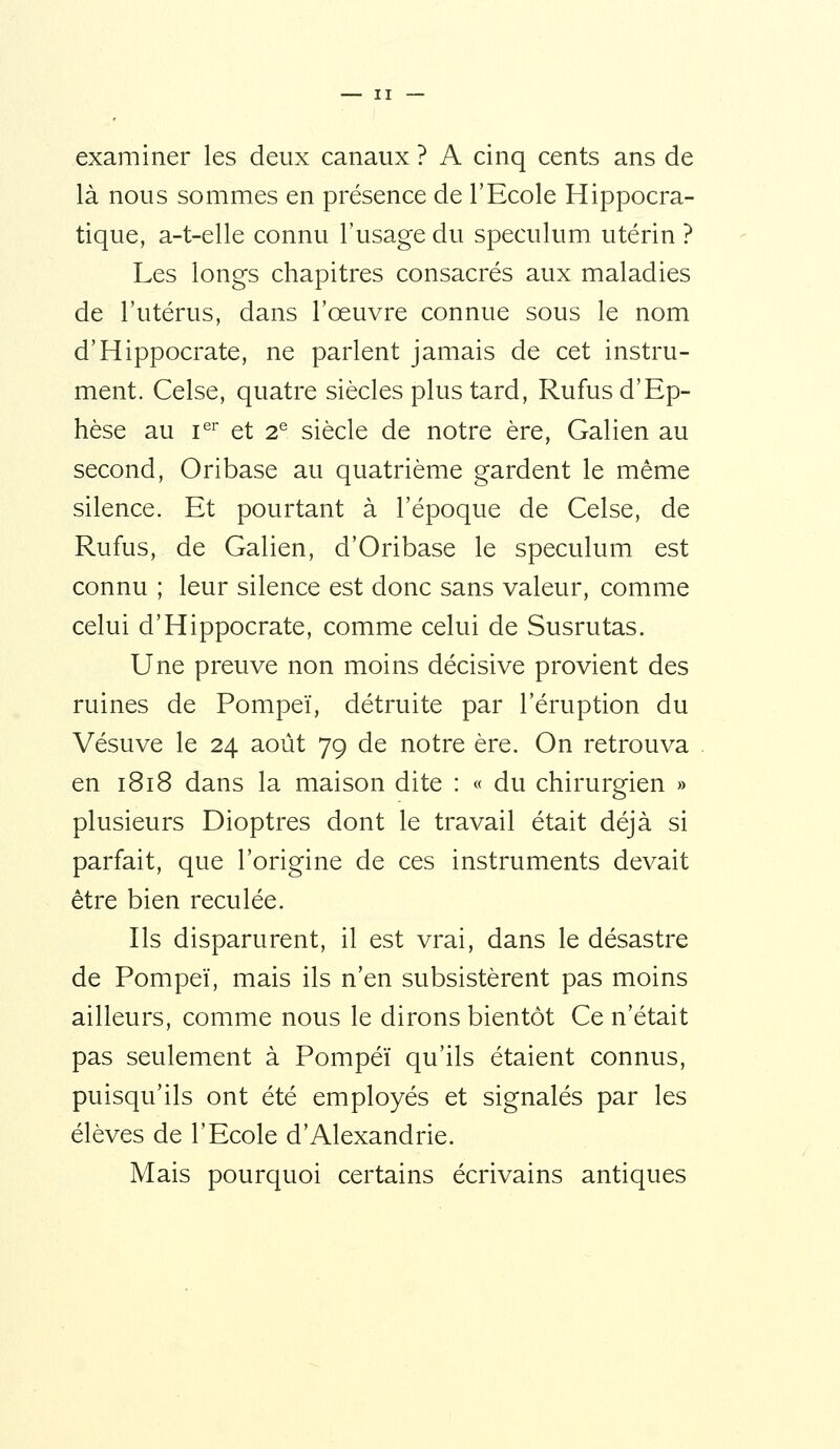 examiner les deux canaux ? A cinq cents ans de là nous sommes en présence de l'Ecole Hippocra- tique, a-t-elle connu l'usage du spéculum utérin ? Les longs chapitres consacrés aux maladies de l'utérus, dans l'œuvre connue sous le nom d'Hippocrate, ne parlent jamais de cet instru- ment. Celse, quatre siècles plus tard, Rufus d'Ep- hèse au i^^ et 2® siècle de notre ère, Galien au second, Oribase au quatrième gardent le même silence. Et pourtant à l'époque de Celse, de Rufus, de Galien, d'Oribase le spéculum est connu ; leur silence est donc sans valeur, comme celui d'Hippocrate, comme celui de Susrutas. Une preuve non moins décisive provient des ruines de Pompeï, détruite par l'éruption du Vésuve le 24 août 79 de notre ère. On retrouva en 1818 dans la maison dite : « du chirurgien » plusieurs Dioptres dont le travail était déjà si parfait, que l'origine de ces instruments devait être bien reculée. Ils disparurent, il est vrai, dans le désastre de Pompeï, mais ils n'en subsistèrent pas moins ailleurs, comme nous le dirons bientôt Ce n'était pas seulement à Pompeï qu'ils étaient connus, puisqu'ils ont été employés et signalés par les élèves de l'Ecole d'Alexandrie. Mais pourquoi certains écrivains antiques