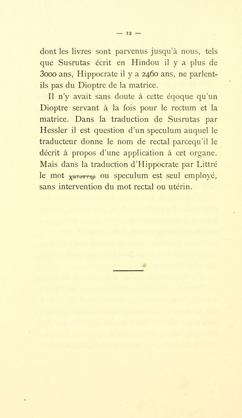 dont les livres sont parvenus jusqu'à nous, tels que Susrutas écrit en Hindou il y a plus de 3ooo ans, Hippocrate il y a 2460 ans, ne parlent- ils pas du Dioptre de la matrice. Il n'y avait sans doute à cette éqoque qu'un Dioptre servant à la fois pour le rectum et la matrice. Dans la traduction de Susrutas par Hessler il est question d'un spéculum auquel le traducteur donne le nom de rectal parcequ'il le décrit à propos d'une application à cet organe. Mais dans la traduction d'Hippocrate par Littré le mot x^'^oTTT'np ou spéculum est seul employé, sans intervention du mot rectal ou utérin.