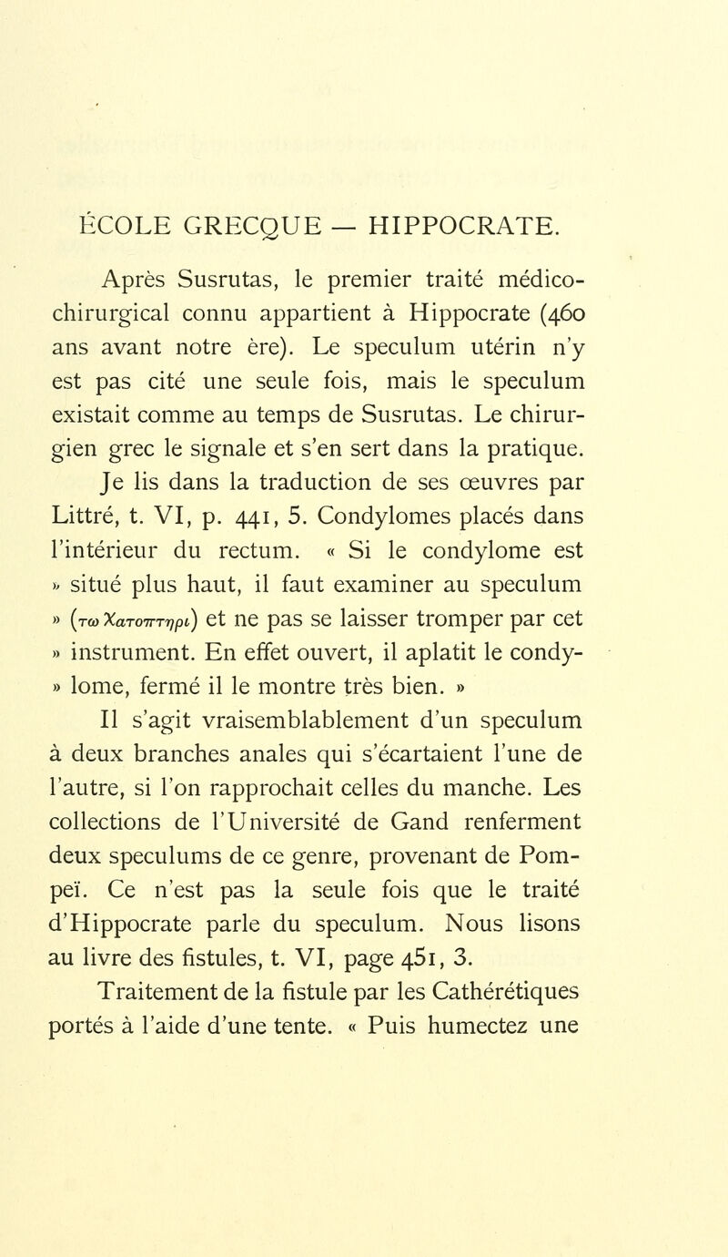 ÉCOLE GRECQUE — HIPPOCRATE. Après Susrutas, le premier traité médico- chirurgical connu appartient à Hippocrate (460 ans avant notre ère). Le spéculum utérin n'y est pas cité une seule fois, mais le spéculum existait comme au temps de Susrutas. Le chirur- gien grec le signale et s'en sert dans la pratique. Je lis dans la traduction de ses œuvres par Littré, t. VI, p. 441, 5. Condylomes placés dans l'intérieur du rectum. « Si le condylome est >^ situé plus haut, il faut examiner au spéculum » (to) XaToirrrjpi) ct nc pas sc laisscr tromper par cet » instrument. En effet ouvert, il aplatit le condy- » lome, fermé il le montre très bien. » Il s'agit vraisemblablement d'un spéculum à deux branches anales qui s'écartaient l'une de l'autre, si l'on rapprochait celles du manche. Les collections de l'Université de Gand renferment deux spéculums de ce genre, provenant de Pom- peï. Ce n'est pas la seule fois que le traité d'Hippocrate parle du spéculum. Nous lisons au livre des fistules, t. VI, page 45i, 3. Traitement de la fistule par les Cathérétiques portés à l'aide d'une tente. « Puis humectez une