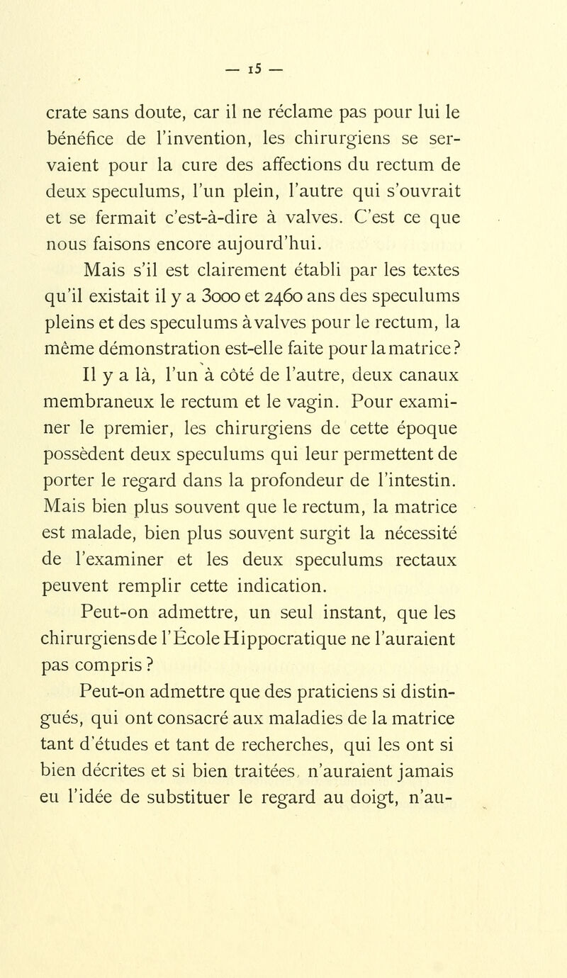 crate sans doute, car il ne réclame pas pour lui le bénéfice de l'invention, les chirurgiens se ser- vaient pour la cure des aff*ections du rectum de deux spéculums, l'un plein, l'autre qui s'ouvrait et se fermait c'est-à-dire à valves. C'est ce que nous faisons encore aujourd'hui. Mais s'il est clairement établi par les textes qu'il existait il y a 3ooo et 2460 ans des spéculums pleins et des spéculums àvalves pour le rectum, la même démonstration est-elle faite pour la matrice? Il y a là, l'un à côté de l'autre, deux canaux membraneux le rectum et le vagin. Pour exami- ner le premier, les chirurgiens de cette époque possèdent deux spéculums qui leur permettent de porter le regard dans la profondeur de l'intestin. Mais bien plus souvent que le rectum, la matrice est malade, bien plus souvent surgit la nécessité de l'examiner et les deux spéculums rectaux peuvent remplir cette indication. Peut-on admettre, un seul instant, que les chirurgiens de l'École Hippocratique ne l'auraient pas compris ? Peut-on admettre que des praticiens si distin- gués, qui ont consacré aux maladies de la matrice tant d'études et tant de recherches, qui les ont si bien décrites et si bien traitées,, n'auraient jamais eu l'idée de substituer le regard au doigt, n'au-