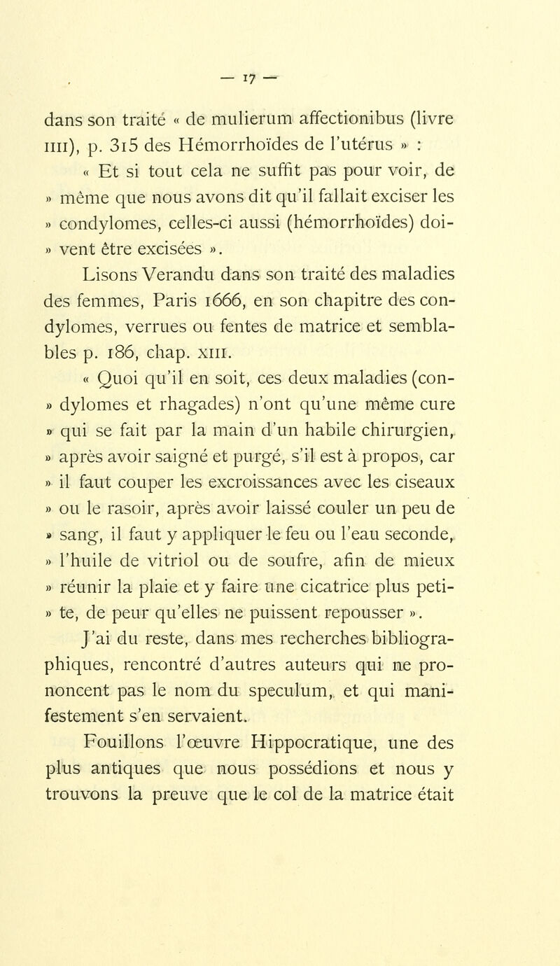 dans son traité « de mulierum affectionibus (livre un), p. 3i5 des Hémorrhoïdes de l'utérus » : « Et si tout cela ne suffit pas pour voir, de » même que nous avons dit qu'il fallait exciser les » condylomes, celles-ci aussi (hémorrhoïdes) doi- » vent être excisées », Lisons Verandu dans son traité des maladies des femmes, Paris 1666, en son chapitre des con- dylomes, verrues ou fentes de matrice et sembla- bles p. 186, chap. XIII. « Quoi qu'il en soit, ces deux maladies (con- » dylomes et rhagades) n'ont qu'une même cure » qui se fait par la main d'un habile chirurgien,. » après avoir saigné et purgé, s'il est à propos, car » il faut couper les excroissances avec les ciseaux » ou le rasoir, après avoir laissé couler un peu de » sang, il faut y appliquer le feu ou l'eau seconde, » l'huile de vitriol ou de soufre, afin de mieux » réunir la plaie et y faire une cicatrice plus peti- » te, de peur qu'elles ne puissent repousser ». J'ai du reste, dans mes recherches bibliogra- phiques, rencontré d'autres auteurs qui ne pro- noncent pas le nom du spéculum, et qui mani- festement s'en servaient. Fouillons l'œuvre Hippocratique, une des plus antiques que nous possédions et nous y trouvons la preuve que le col de la matrice était