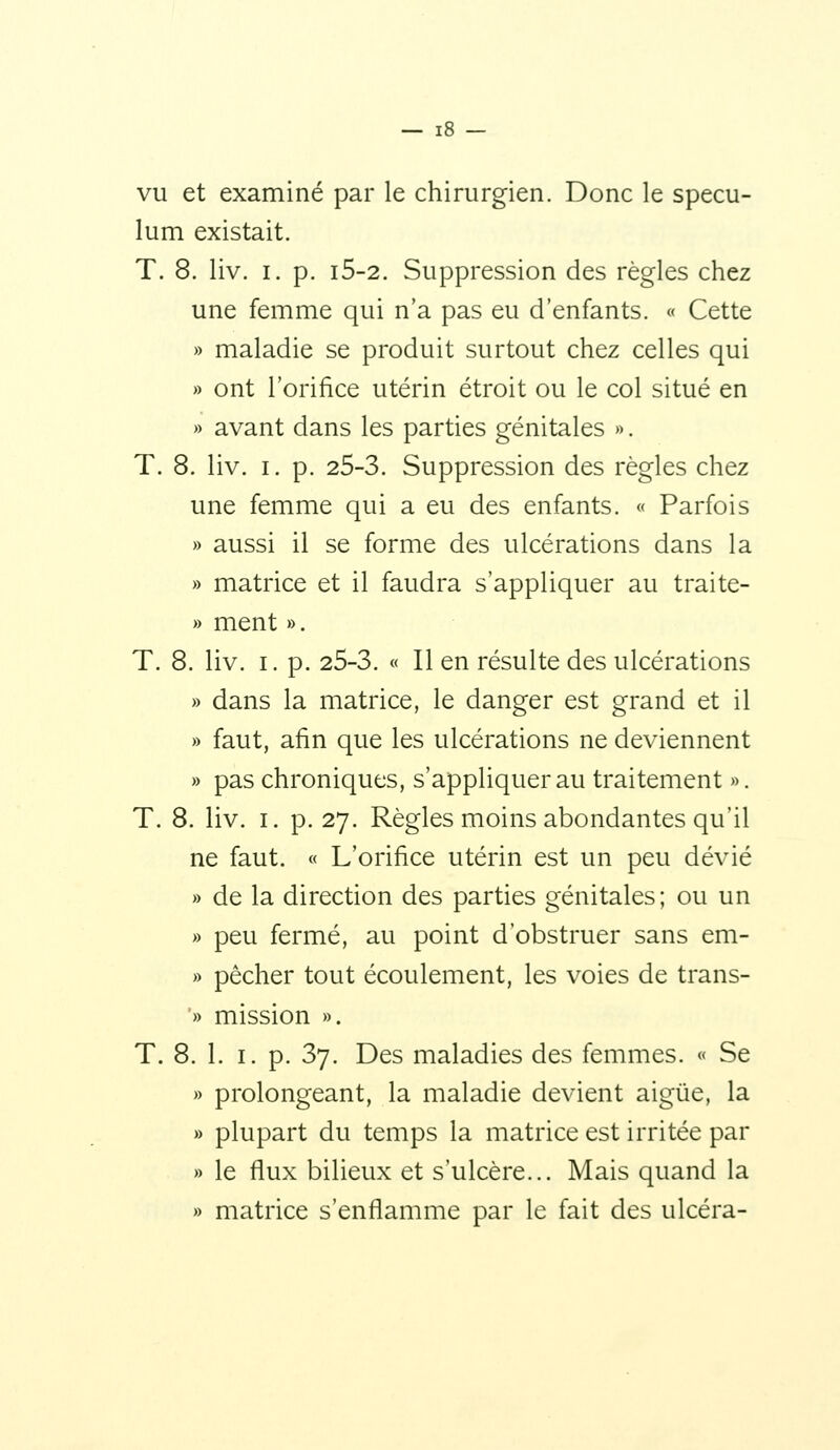 vu et examiné par le chirurgien. Donc le spécu- lum existait. T. 8. liv. I. p. i5-2. Suppression des règles chez une femme qui n'a pas eu d'enfants. « Cette » maladie se produit surtout chez celles qui » ont l'orifice utérin étroit ou le col situé en » avant dans les parties génitales ». T. 8. liv. I. p. 25-3. Suppression des règles chez une femme qui a eu des enfants. « Parfois » aussi il se forme des ulcérations dans la » matrice et il faudra s'appliquer au traite- » ment ». T. 8. liv. I. p. 25-3. « Il en résulte des ulcérations » dans la matrice, le danger est grand et il » faut, afin que les ulcérations ne deviennent » pas chroniques, s'appliquer au traitement ». T. 8. liv. I. p. 27. Règles moins abondantes qu'il ne faut. « L'orifice utérin est un peu dévié » de la direction des parties génitales; ou un » peu fermé, au point d'obstruer sans em- » pêcher tout écoulement, les voies de trans- '» mission ». T. 8. 1. I. p. 37. Des maladies des femmes. « Se » prolongeant, la maladie devient aigûe, la » plupart du temps la matrice est irritée par » le flux bilieux et s'ulcère... Mais quand la » matrice s'enflamme par le fait des ulcéra-